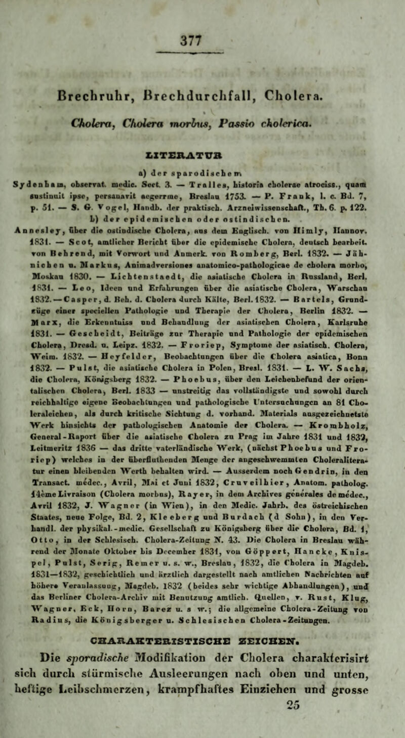 Brechruhr, Brechdurchfall, Cholera. % Cholera, Cholera morlnts, Paseio cholerica. SZTERATUB a) der sparodiacbem S/denbam« objerrat. medie. Sert X — Trallea, bUCorla ebolerae atrociss., quam •astinaU ipse, pcrsauarit avgerrme, Brealaa 1753. — P« Frank, 1. c. Bd. 7, p. 51. — S. 6. V ogel, llandb. der praktiscb. ArznelfrUseogcbafl., Tb. 6. p. 122» L) dar epidemiacben oder ottindiscben. Aonealax, Cber die ostiodiscbe Cbolora, ana dem BogUscb. ron Ilixnly, Ilannor. 1831. — Scot, amtlicber Bericht über die epidemiacbe Cbolcra, deuUcb bearbeit« ▼on Rehrend, mit Vorwort und Anmerk. von Romberg, Bert. 1832« Jab- nioben n. Markua, ADimadreraionea anatomico-patbologicae de cbolcra morLo, Moekau 1830. — Liebtenataedt, die aeiatisebe Cbolcra in Russland, Bcrl. 1831. ^ Leo, Ideen und Erfabrangen Über die asiatische Cholera, Warseban 1832. —Casprr, d. Reh. d. Cholera durch Kälte, Berl.1832. — Bartels, Gmnd- cüge einer speciellen Pathologie und Therapie der Cholera, Berlin 1832. — Marx, die ErkenntuUs nnd Behandlung der asiatischen Cholera, Karlsruhe 1831. — Gesebeidt, Beiträge zor Therapie nnd Pathologie der epidemischen Cholera, Dresd. u. Leipz. 1832. — FrorJep, Symptome der asiatisch. Cholera, Weim. 1832. — Ifeyfelder, Beobachtangon nher die Cholera asiatica, Bonn 1832. — Pulst, die asiatische Cholera io Polen, Bresl. 1831. — L. W. Sachs, die Cholera, Königsberg 1832. — Phoebus, über den Leichenbefund der orien¬ talischen Cholera, Berl. 1833 — unstreitig das roUstÜndigstc und sowohl diircb reicbhaltigo eigene Beobaebtangen und pathologische l'ntcrsuchongcn an 81 Cbo« Icraleichen, als durch kritische Sichtung d. vorband. Materials ansgezeicbnetsle Werk binsichts der patbologiscben Anatomie der Cbolcra. — Krombbolz, General-Raport Über die asiatische Cholera zn Prag im Jahre 1831 und 1832, Leitmeritz 1836 — das dritte Tatcrländiscbe Werk, (nächst Phoebus und Fro- rSep) welches io der üherflutbenden Menge der angeschwemmteo Choleralitera¬ tur einen bleibenden Werth behalten wird. — Ausserdem noch Gen drin, in den Transact. medec., Avril, Mai et Jnui 1832, Crnveilhier, Anatom, palholog. 14emeLivratson (Cholera morhns), Rajer, in dem Archives generales de medec., Avril 1832, J. Wagner (in Wien), in den Medic. Jahrh. des Östreichlschen Staates, nene Folge, Bd. 2, Kleeberg nnd Bardach (d Sohn), in den Ver- handl. der physikal.-medic. GesellschaB zu Königsberg äber die Cholera, Bd. 1, Otto, in der Schlesisch. Cholera-Zcitong X. 43. Oie Cholera in Breslau wäh¬ rend der Monate Oktober bis Docember 1831, vou Göppert, Haneke, Kuis- pc), Pulst, Serig, Remer u. s. w., Breslau, 1832, die Cholera in Magdeh. 1831—1832, geschichtlich und ärztlich dargestellt nach amtlichen Raehricbten auf höhere Veranlassung, Msgdeb. l832 (beides sehr wichtige AbbaudJungen), und das Berliner Cholera-Archiv mit Benutzung amtlich. liueUen, v. Rust, Klug, Wagner« Eck, Born, Barez u. s w«; die allgemeine Cholera-Zeitung von Radius, die Königsberger u. Schlesischen Cholera• Zeitungen. CBARAKTSaZSTZSCBZI ZBZCBEB. Die sporadische Modifikation der Cholera charaktcrisirt sich durch slürmisclie Ausleerungen nach oben und unten, heftige I.eihschmcrzen, krampfhaftes Einzichen und grosse