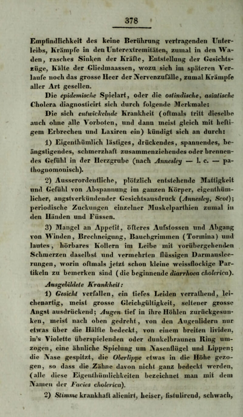 Empiintllichkcit des keine Beriihruni; verfragenden Unler- leibs, Krämpfe in den Unterextreiniläten, zumal in den Wa¬ den, rasches Sinken der Kräfle, Entslelluiig der Cesichls- cüge, Kälte der Cliedmaassen, m'ozu sich im späteren Ver¬ laufe noch das grosse Heer der Nervenzufälle, zumal Krämpfe aller Art gesellen. Die epidemische Spielart, oder die oslindische, asiatische Cholera diagnosticirt sich durch folgende Merkmale: D ic sich enlwicleelnde Krankheit (oftmals tritt dieselhe auch ohne alle Vorhoten, und dann meist gleich mit hefti¬ gem Erbrechen und Laxiren ein) kündigt sich an durch: 1) Eigcntluimlich lästiges, drückendes, spannendes, he- üngsligendes, schmerzliaft zusammenziehendes oder hrennen- des Gefühl in der Herzgrube (nach Annesley — 1. c. — pa- thognomonisch). 2) Ausserordentliche, plötzlich entstehende Mattigkeit und Gefühl von Ahspanuung im ganzen Körper, eigeiithüm- licher, angstverkündender Gesichtsausdruck (Annesley, Scot)\ periodische Zuckungen einzelner Muskelparthien zumal in den Händen und Füssen. 3) Mangel an Appetit, öfteres Aufstossen und Abgang von Winden, Brechneigung, Bauchgrimmen (Tormina) und lautes, hörbares Kollern im Leibe mit vorühergeheiulen Schmerzen daselbst und vermehrten flüssigen Darmauslee¬ rungen, worin oftmals jetzt schon kleine weissflockige Par¬ tikeln zu bemerken sind (die beginnende diarrAoea cAo/erica). Ansgebildele Krankheit: 1) Gesicht verfallen, ein tiefes Leiden verralliend, lei- chenartig, meist grosse Gleichgültigkeit, seltener grosse Angst ausdrückend; Augen tief in ihre Höhlen zurückgesun¬ ken, meist nach oben gedreht, von den Augenlidern nur etwas über die Hälfte bedeckt, von einem breiten livideii, in’s Violette überspielenden oder dunkelbraunen Bing um¬ zogen, eine ähnliche Spielung um A’ascnflügcl und Lippen; die Aase gespitzt, die Oberlippe etwas in die Höhe gezo¬ gen, so dass die Zähne davon nicht ganz bedeckt werden, (alle diese Eigenthümlichkeiten bezeichnet man mit dem Aaineii der I-'acies cholerica). 2) Stimme krankhaft alienirt, Leiser, iistulirend, schwach.