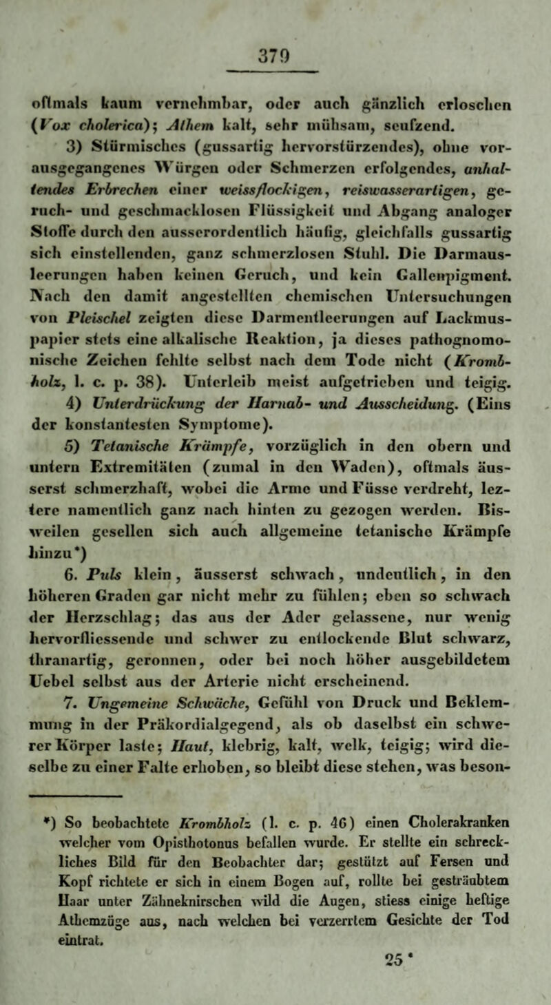 370 nnmals kaum vpriiclimliar, oder auch gänzlich erloschen (Fox cholerica)^ Alhem kalt, sehr iiiühsani, seufzend. 3) Stürmisches (gussartig hcrvorsiürzcndcs), ohne vor¬ ausgegangenes W ürgcii oder Schmerzen erfolgendes, anhal- ietides Erbrechen einer weiss/lockif:^en, reiswasserarligen, gc- ruch- und geschmacklosen Flüssigkeit und Abgang analoger Slofic durch den ausserordentlich häutig, gleichfalls gussartig sich einstellenden, ganz schmerzlosen Stuhl. Die Darmaus- leerungcn haben keinen Geruch, und kein Gallcupigment. Nach den damit angestclltcn chemischen Untersuchungen von Pleischel zeigten diese Darmentlccrungcn auf Lackmus¬ papier stets eine alkalische Reaktion, ja dieses pathognomo- iiischc Zeichen fehlte seihst nach dem Tode nicht (ÄVoniS- holx, 1. c. p. 38). Unterleib meist aufgctrichcn und teigig. 4) Unterdrückung der Ilarnab- und Ausscheidung. (Eins der konstantesten Symptome). 5) Tetanische Krämpfe, vorzüglich in den ohern und untern Extremitäten (zumal in den Waden), oftmals äus- serst schmerzhaft, wobei die Arme und Füssc verdreht, Icz- tere namentlich ganz nach hinten zu gezogen werden. Bis¬ weilen gesellen sich auch allgcmeiue tetanische Krämpfe hinzu*) 6. Puls klein, äusserst schwach, undeutlich, in den höheren Graden gar nicht mehr zu fühlen; eben so schwach der Herzschlag; das aus der Ader gelassene, nur wenig hervorfliessende und schwer zu entlockende Blut schwarz, thranartig, geronnen, oder bei noch höher ausgebildctcm Uebel selbst aus der Arterie nicht erscheinend. 7. Ungemeine Schwäche, Gefühl von Druck und Beklem¬ mung in der Präkordialgegend, als ob daselbst ein schwe¬ rer Körper laste; Haut, klebrig, kalt, Avclk, teigig; wird die¬ selbe zu einer Falte erhoben, so bleibt diese stehen, was beson- •) So beobachtete Krombhoh (1. c. p. 46) einen Cholerakranten welcher vom Opisthotonus befallen wurde. Er stellte ein schreck¬ liches Bild für den Beobachter dar; gestützt auf Fersen und Kopf richtete er sich in einem Bogen auf, rollte hei gesträubtem Uaar unter Zähneknirschen wild die Augen, stiess einige heftige AthcmzQge aus, nach welchen bei verzerrtem Gesichte der Tod ein trat. 25