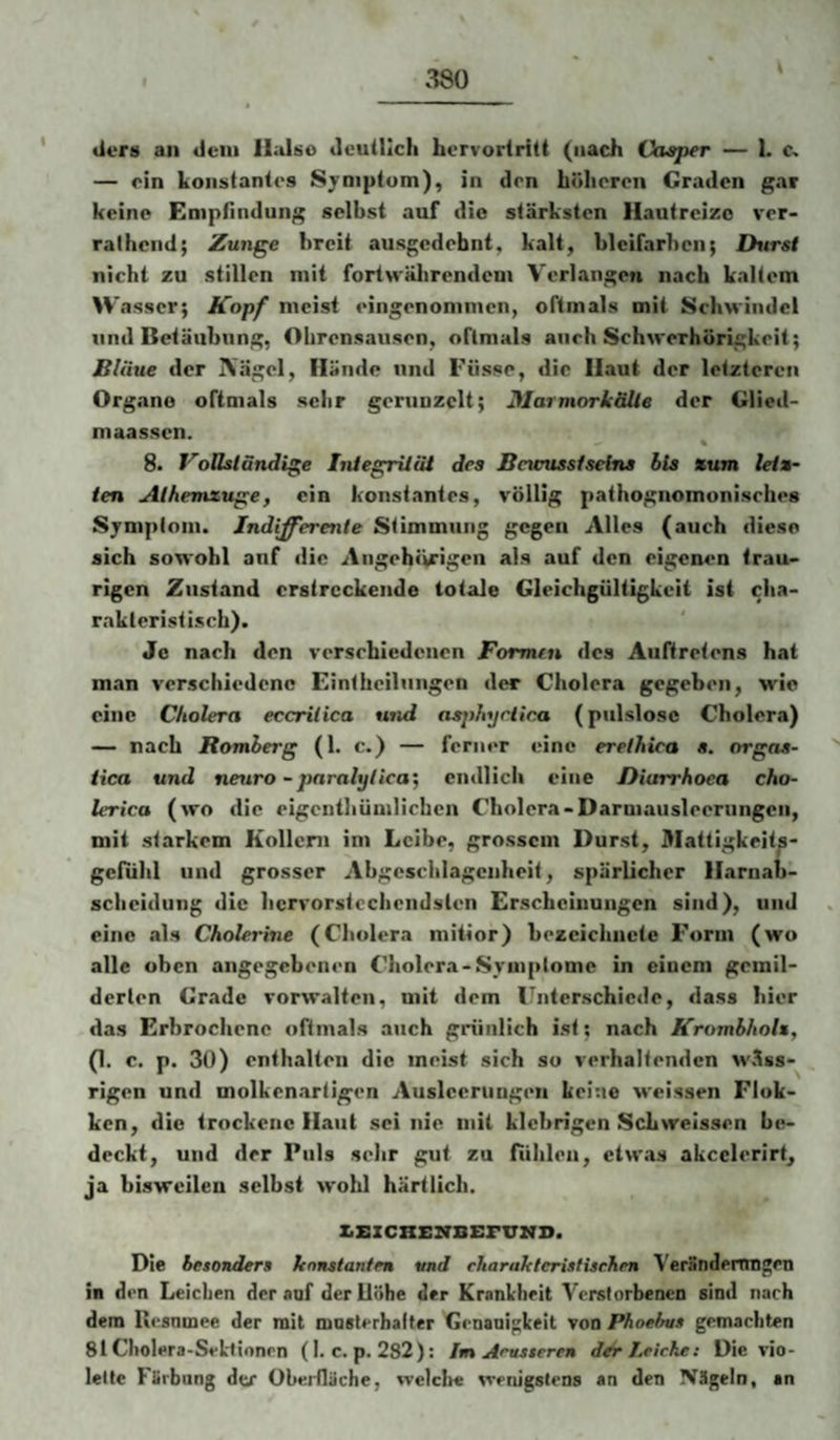 \ (iers an dein llalso deutlich horvorlritt (nach Vasper — 1. — ein konstantes Symptom), in den höheren Graden gar keine Empfindung selbst auf die stärksten Hautreize ver* ralhend; Zunge breit ausgedehnt, kalt, bleifarben; Ihirst nicht zu stillen mit forlnälirendem Verlangen nach kaltem Wasser; Kopf meist eingenommen, oftmals mit Schwindel und Betäubung, Ohrensausen, oftmals auch Schwerhörigkeit; Bläue der IVägel, Hände und Fiisse, die Haut der letzteren Organe oftmals sehr gerunzelt; Marmorkälle der Glied- maassen. 8. Voßsländige Integriiät des Bncussfseine bis zum letz¬ ten Athemzuge, ein konstantes, %’öllig pathognomonisches Syniplom. Indifferente Stimmung gegen Alles (auch diese sich sowohl anf die Angehiirigen als auf den eigenen trau¬ rigen Zustand erstreckende totale Gleichgültigkeit ist cha¬ rakteristisch). Jo nach den rersehiedenen Formen des Auftretens hat man verschiedene Einthcilungen der Cholera gegeben, wie eine Cholera eccriiica und eisphyetica (piilslosc Cholera) — nach Romherg (1. c.) — ferner eine erethica s. orgas- tica und neiiro -paralylica', endlich eine Diurrhoea cho- lerica (wo die eigentbümlichen Cholera-Darmausleerungen, mit starkem Kollern im Leibe, grossem Durst, Mattigkeits- gcfuhl und grosser Abgeschlageiiheit, spärlicher Harnab¬ scheidung die hcrrorstechendslen Erscheinungen sind), und eine als Cholerine (Cholera mitior) bezciclincte Form (wo alle oben angegebenen Cholera-Sym|>lomc in einem gemil¬ derten Grade vorwalten, mit dem Unterschiede, dass hier das Erbrochene oftmals auch grünlich ist; nach Krombholz, (1. c. p. 30) enthalten die meist sich so verhaltenden M'äss-^ , rigen und molkenartigen Ausleerungen keine M'eissen Flok- ken, die trockene Haut sei nie mit klebrigen Schwelssen be¬ deckt, und der Puls sehr gut zu fühlen, etwas akcclerirt, ja bisweilen selbst wohl hart lieh. XiZSZCHENBErTTIfl». Die besonders konstanten und charakteristischen Verandemngen in den Leichen der auf derllühe der Krankheit Verstorbenen sind nach dem Kesnmee der mit mnslerhalter Genauigkeit von Phoebus gemachten 81 Cholera-Sekiinnrn (I. c. p. 282): Im Acusseren Leiche: Die vio¬ lette Färbung der Oberfläche, welclre wenigstens an den Nägeln, an