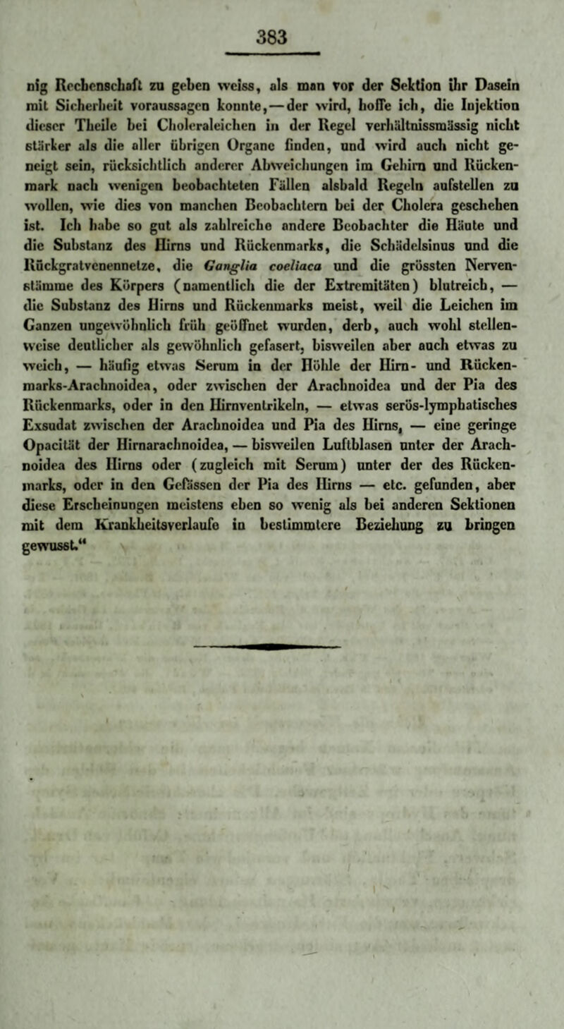 nig Rrcbcnscbaft zu geben wciss, als man vor der Sektion ihr Dasein mit Sicherheit Voraussagen konnte,—der wird, hofle ich, die Injektion dieser Theile bei Choleraleichen in der Hegel verhältnissmüssig nicht stärker als die aller übrigen Organe finden, and wird auch nicht ge¬ neigt sein, rücksichtlicb anderer Abweichungen im Gehirn and Rücken¬ mark nach wenigen beobachteten Fällen alsbald Regeln aarstellen za wollen, wie dies von manchen Beobachtern bei der Cholera geschehen ist. Ich habe so gut als zahlreiche andere Beobachter die Häute und die Substanz des Hirns und Rückenmarks, die Schüdelsinus and die Rückgratvenennetze, die Ganglia coeliaca und die grössten Nerven- stämme des Körpers (namentlich die der Extremitäten) blutreich, — die Substanz des Hirns and Rückenmarks meist, weil die Leichen im Ganzen ungewöhnlich früh geöffnet wurden, derb, auch wohl stellen¬ weise deutlicher als gewöhnlich gefasert, bisweilen aber auch etwas zu weich, — häufig etwas Serum in der Höhle der Hirn- und Rücken- marks-Arachnoidea, oder zwischen der Arachnoidea und der Pia des Rückenmarks, oder in den Hirnventrikeln, — etwas serös-ljmphatisches Exsudat zwischen der Arachnoidea und Pia des Hirns, — eine geringe Opacität der Hirnarachnoidea, — bisweUen Luftblasen unter der Arach¬ noidea des Hirns oder (zugleich mit Serum) unter der des Rücken¬ marks, oder in den Gefässen der Pia des lUms — etc. gefunden, aber diese Erscheinungen meistens eben so wenig als bei anderen Sektionen mit dem Krankheitsverlaufo in bestimmtere Beziehung zu bringen gewusst.“