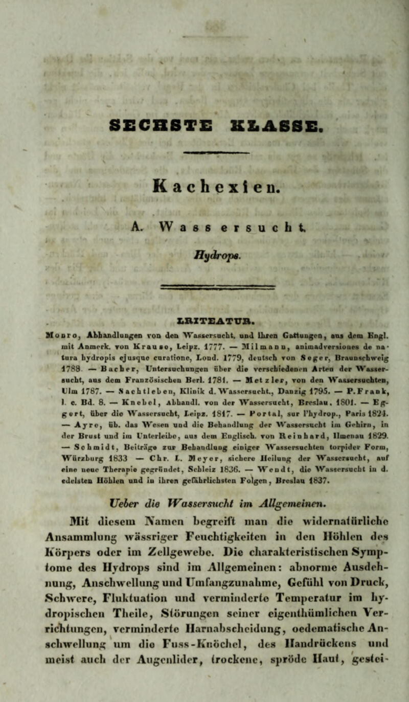 8ECBBTE KLASSE Kachexien. A. Wassersucht, H\fdrop». KaXTEATVB. Mooro, Ahbudlon^Mk roD den WAAsersacht. und Ihren GAttungco^ enj dem Bogl. mit Anmerk. tod Krauso, Lelpz. 1777* — MilmaoDy Aoiffladtrersiooe« de na* tnra hjdropis ejnsqae cnratione, Lond. 1779, deoUcb von Seger, Oraunftchweig 17B8 — Bacher, Untersochnn^n ober die verscbiedaoen Arten der Waacer- sncht, aiu dem Fraozdsischen Ber). 1781. — Metzler, tod den Waasersuohtea, Ulm 1787. *— .Vachtlebeo, Klinik d.Was.iereacht., Danzig 1795. — P.Frank, I. e. Bd. 8. — Knebel, abhandl. von der Wassersucht, Breslau. 1801. — Eg* gert, &ber die Wassersacht, Ueips. 1817. — Portal, sor Pbjdrop., Paris 1891. — Ayro, fib. das Wesen und die Behandlung der Wassersucht im Gehirn, in der Brust und im Unterleibo, aus dem Englisch. Ton Reinhard, Ilmenau 1829. — Schmidt, Beitrage zur Behandlnng einiger Wassersüchten torpider Form, Würzburg 1833 — Chr. t. Meyer, sichere Heilung der Wassersucht, auf eine neue Therapie gegründet, Scbleiz 1836. — Wendt, die Wastersucht in d. edelsten Bohlen und in ihren geiabrlicbsten Folgen, Breslau 1837. lieber die Watsersticht im Allgemeinen. Mit diesem IVanien be/^eift man die widernatürliche Ansammlung wässriger Feuchtigkeiten in den Höhlen des Körpers oder im Zellgewebe. Die charakteristischen Symp¬ tome des Hydrops sind im Allgemeinen: ahnornie Ausdeh¬ nung, Anschwellung und ITinrangzunahme, Gcftihl von Druck, •Schwere, Fluktuation und verminderte Temperatur im hy. dropisclicii Thcile, Störungen seiner cigcnlhümliehen Ver¬ richtungen, verminderte Ilarnahsclieidung, oedematischc An¬ schwellung um die Fuss-Knöchel, des Handrückens und meist auch der Augenlider, irockenc, spröde Haut, gestei-