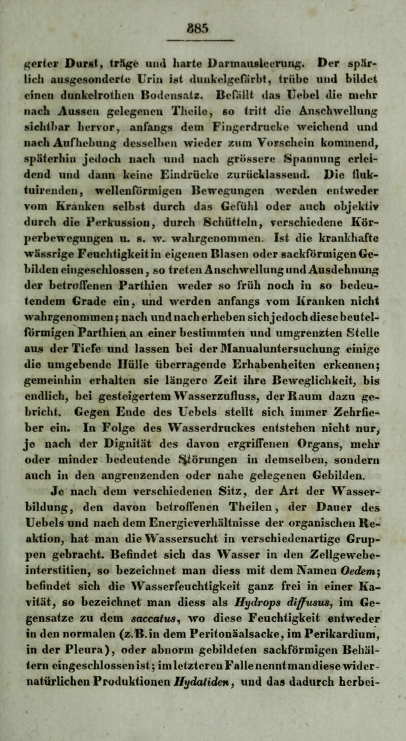 885 ^ericr Durst, tr%c uii«l harte Darmaiislocrung. Der 8p<*lr- licli ausgc.sondertu Urin ist (luiikelgefärbt, trübe und bildet einen diinkclrothcn Bodensatz. Befällt das Uebel die mehr nach Aussen gelegenen Theilo, so tritt die Anschwellung sichtbar hcr^’or, anfangs dem Fingerdrucko weichend und nach Aufhebung desselben wieder zum Vorschein kommend, späterhin jeiloch nach und nach grössere Spannung erlei¬ dend und dann keine Eindrücke zurücklassend. Die fluk- tuirenden, wellenförmigen Bewegungen werden entweder vom Kranken selbst durch das Gefühl oder auch objektiv durch die Perkussion, durch Schütteln, verschiedene Kör¬ perbewegungen u. 8. w. wahrgenommen. Ist die krankhafte wässrige Feuchtigkeit in eigenen Blasen oder sackförmigen Ge¬ bilden eingeschlossen, so treten Anschwellung und Ausdehnung der bctrolTcncn Parthien weder so früh noch in so bedeu¬ tendem Grade ein, und werden anfangs vom Kranken nicht wahrgenommen; nach und nach erheben sichjcdoch diese beutel- förmigen Parthien an einer bestimmten und umgrenzten Stelle aus der Tiefe und lassen bei der Manualuntersuchung einige die umgebende Hülle überragende Erhabenheiten erkennen; gemeinhin erhalten sie längere Zeit ihre Beweglichkeit, bis endlich, bei gesteigertem Wasscrzufluss, der Raunt dazu ge¬ bricht. Gegen Ende des Uebcls stellt sich immer Zehrfie¬ ber ein. In Folge des Wasserdruckes entstehen nicht nur, jo nach der Dignität des davon ergriffenen Organs, mehr oder minder bedeutende l^örungen in demselben, sondern auch in den angrenzenden oder nahe gelegenen Gebilden. Je nach dem verschiedenen Sitz, der Art der Wasser¬ bildung, den davon betroffenen Th eilen, der Dauer des Uebcls und nach dem Energieverhältnisse der organischen Re¬ aktion, bat man die Wassersucht in verschiedenartige Grup¬ pen gebracht. Befindet sich das Wasser in den Zcllgewcbe- interstitien, so bezeichnet man dicss mit dem Namen Oedem'^ befindet sich die Wasserfeuchtigkeit ganz frei in einer Ka¬ vität, so bezeichnet man diess als Hydrops diffusus, im Ge¬ gensätze zu dem aaccatus, wo diese Feuchtigkeit entweder in den normalen (z.B.in dem Peritonäalsacke, im Perikardium, in der Pleura), oder abnorm gebildeten sackförmigen Behäl¬ tern eingeschlossenist; imlctztcrcuFallencnntmandiese wider¬ natürlichen Produktionen Uydatiden, und das dadurch herbei-