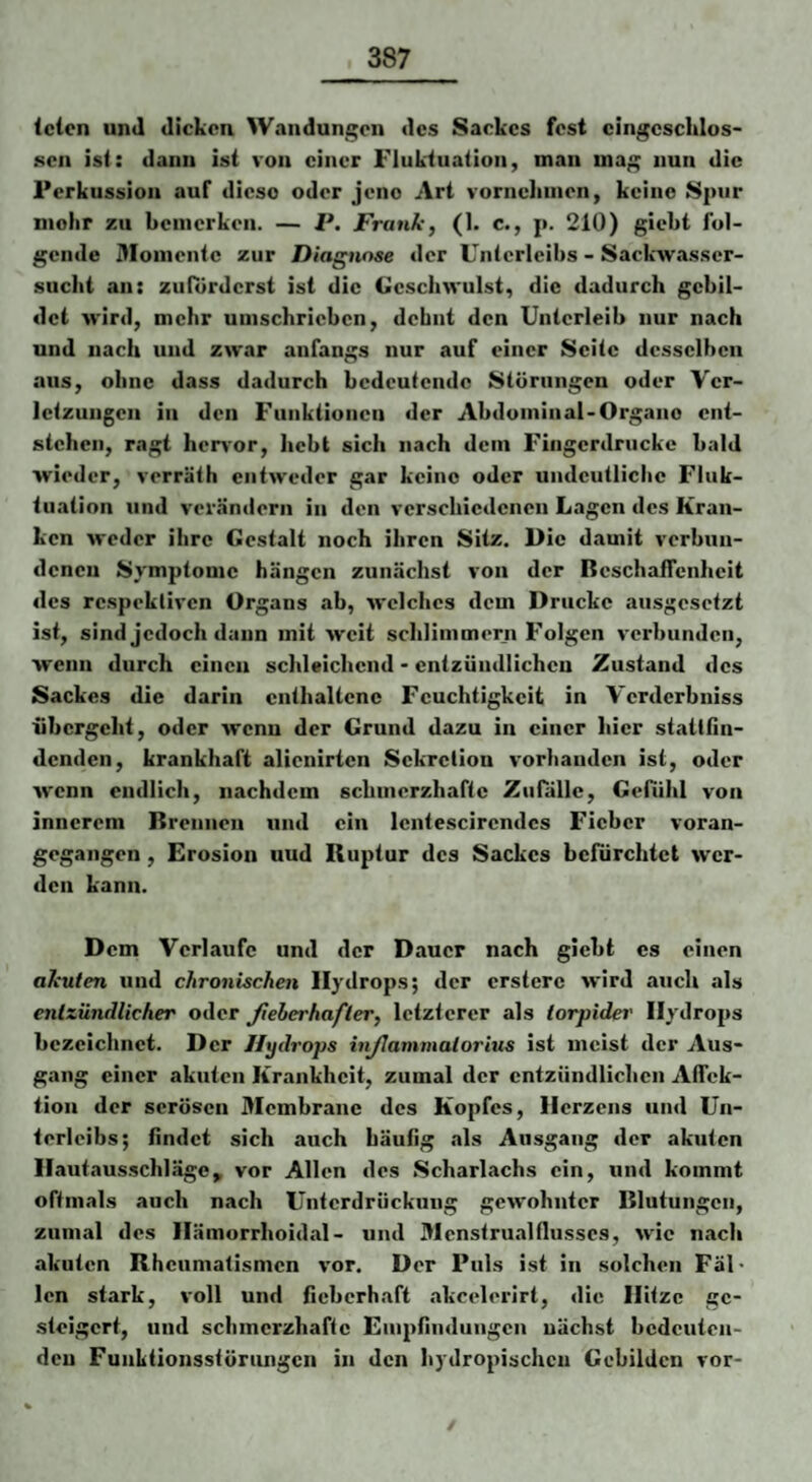 (den und dicken Wandungen des Sackes fest eingeschlos¬ sen ist: dann ist von einer Fluktuation, man mag nun die Perkussion auf diese oder jene Art vornehmen, keine Spur mehr zu hemcrkcii. — P. Frank, (1. c., p. 210) gieht fol¬ gende Momente zur Diagnose der Unterleibs - Sackwasser- sucht an: zufÜrderst ist die Geschwulst, die dadurch gebil¬ det wird, mehr umschrieben, debnt den Unterleib nur nach und nach und zwar anfangs nur auf einer Seite desselben aus, ohne dass dadurch bedeutende Störungen oder Ver¬ letzungen in den Funktionen der Abdominal-Organe ent¬ stehen, ragt hervor, hebt sich nach dem Fingerdrucke bald wieder, verräth entweder gar keine oder undeutliche Fluk¬ tuation und verändern in den verschiedenen Lagen des Kran¬ ken weder ihre Gestalt noch ihren Sitz. Die damit verbun¬ denen Symptome hängen zunächst von der ßeschaifenheit des rcspeklivcn Organs ab, welches dem Drucke ausgesetzt ist, sind jedoch daun mit weit schlimmern Folgen verbunden, wenn durch einen schleichend • entzündlichen Zustand des Sackes die darin enthaltene Feuchtigkeit in Verderbniss übergeht, oder wenu der Grund dazu in einer hier stattßn- denden, krankhaft alienirten Sekretion vorhanden ist, oder wenn endlich, nachdem schinerzhaftc Zufälle, Gefühl von innerem Brennen und ein lentescirendes Fieber voran¬ gegangen , Erosion uud Ruptur des Sackes befürchtet wer¬ den kann. Dem Verlaufe und der Dauer nach giebt es einen akuten und chronischen Hydrops; der crstcrc wird auch als entzündlicher oder Jieherhafter, letzterer als torpider Hydrops bezeichnet. Der Hydrops injlammatorius ist meist der Aus¬ gang einer akuten Krankheit, zumal der entzündlichen Affek¬ tion der serösen Membrane des Kopfes, Herzens und Un¬ terleibs; findet sich auch häufig als Ausgang der akuten Hautausschlägc^ vor Allen des Scharlachs ein, und kommt oftmals auch nach Unterdrückung gewohnter Blutungen, zumal des Hämorrhoidal- und 3Ienstrualflusses, wie nach akuten Rheumatismen vor. Der Puls ist in solchen Fäl* len stark, voll und fieberhaft akcelerirt, die Hitze ge¬ steigert, und schmerzhafte Einpfindiingcn nächst bedeuten¬ den Funktionsstörungen in den hydropischen Gebilden vor-