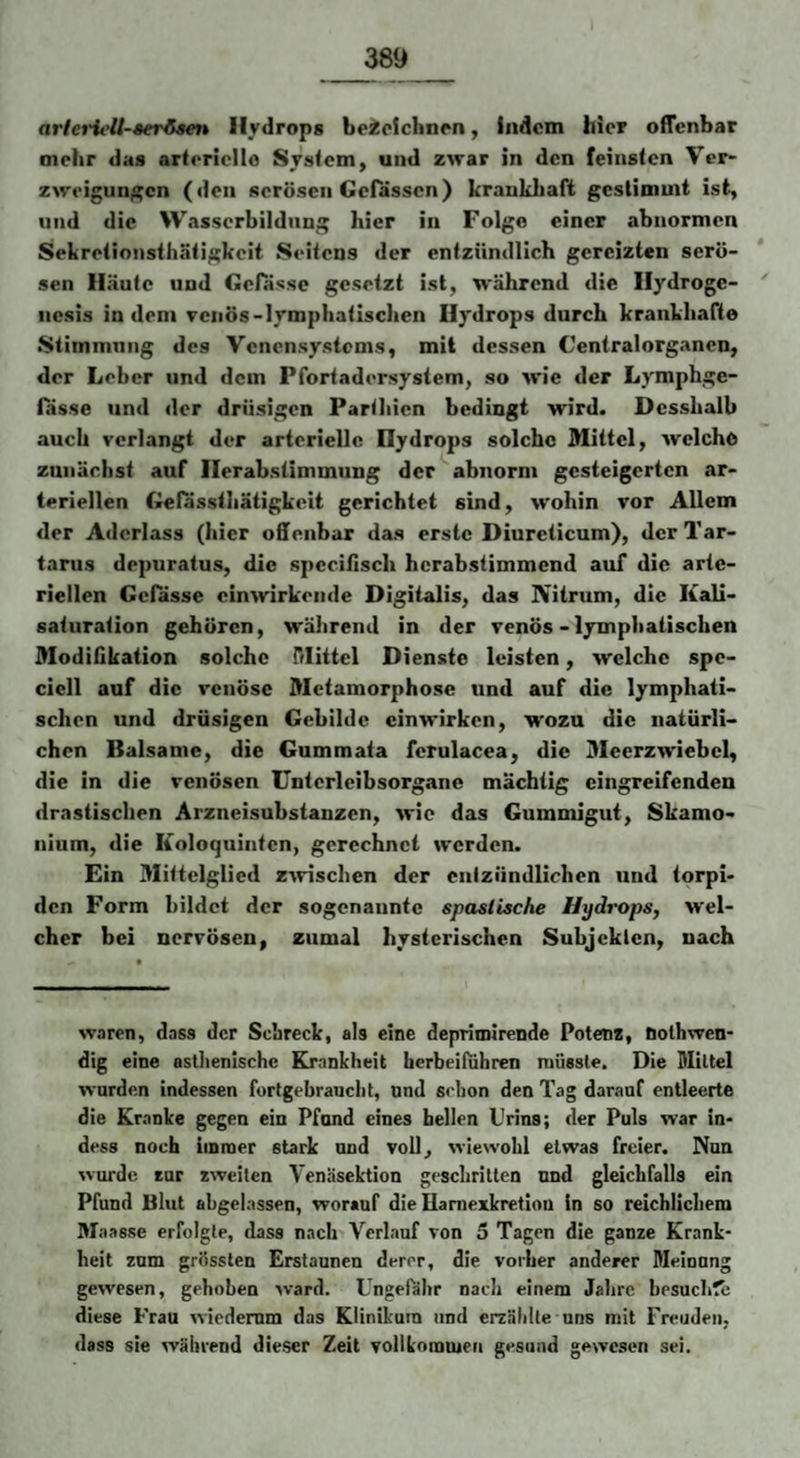 arleiHelt-ser/iMn Hydrops beiclchnpn, indem hier offenbar mehr das arteriello System, und zwar in den feinsten Ver¬ zweigungen (den serösen Gefässen) kraukliaft gestimmt ist, und die Wasserbildnng hier in Folge einer abnormen Sekretionsthätigkeit Seitens der entzündlich gereizten serö- * sen Häute und Gelasse gesetzt ist, während die Hydrogc- '' nesis indem venös-lymphatischen Hydrops durch krankhafte Stimmung des Venensystems, mit dessen Centralorg.anen, der Leber und dem Pfortadersystem, so wie der Lymphge- fässe und der drüsigen Parthien bedingt wird. Desshalb auch verlangt der arterielle Hydrops solche Mittel, welche zunächst auf Ilerabstimmung der abnorm gesteigerten ar¬ teriellen Gefassthätigkeit gerichtet sind, wohin vor Allem der Aderlass (hier offenbar das erste Diureiieum), der Tar¬ tarus depuratus, die specifisch hcrabstimmend auf die arte¬ riellen Gefässe einwirkende Digitalis, das Nitrum, die Kali¬ saturation gehören, wälirend in der venös - lymphatischen Modifikation solche Mittel Dienste leisten, welche spe- cicll auf die venöse Metamorphose und auf die lymphati¬ schen und drüsigen Gebilde einwirken, wozu die natürli¬ chen Balsame, die Gummata ferulacea, die 3Ieerzwiebel, die in die venösen Unterleibsorgane mächtig eingreifenden drastischen Arzneisubstanzen, wie das Gummigut, Skamo- nium, die Koloquinten, gerechnet werden. Ein Mittelglied ziviscben der entzündlichen und torpi¬ den Form bildet der sogenannte spasiische Hydrops, wel¬ cher bei nervösen, zumal hysterischen Subjekten, nach waren, dass der Schreck, als eine depriinirende Potenz, öolhwen- dig eine asthenische Krankheit herbeitiihren müsste. Die Mittel wurden indessen furtgebraucht, und schon den Tag darauf entleerte die Kranke gegen ein Pfand eines bellen Urins; der Puls war in* dess noch immer stark und voll, wiewohl etwas freier. Nun wurde eur «weiten Venäsektion geschritten nnd gleichfalls ein Pfund Blut ahgelassen, worauf die Haniexkretiou ln so reichlichem Maasse erfolgte, dass nach Verlauf von 5 Tagen die ganze Krank¬ heit zum grössten Erstaunen derer, die vorher anderer Meinung gewesen, gehoben ward. Ungefähr nach einem Jahre besuch?e diese Frau wiederum das Klinikum und erzählte uns mit Freuden, dass sie während dieser Zeit vollkommen gesund gewesen sei.