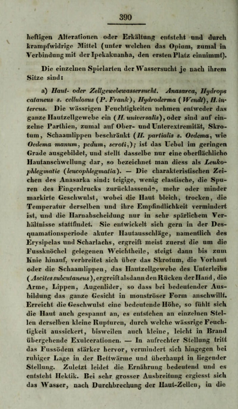 Iicftigen Alfpralioncn oder Erkältnng enfsteht nnd durch krampfwidrige Mittel (unter welchen das Opium, zumal in Verbindung mit der Ipekakuanha, den ersten Platz einuimmt). Die einzelnen S2>ielarteu der Wassersucht je nach ihrem Sitze sind: a) Haut- oder Zell^ewebewassersticht. Anasarca, Hydrops caianeus s, cellulosus (JP. Franky, Hydroderma ( IFendt), H.in- iernis. Die wässrigen Feuchtigkeiten nehmen entweder das ganze Ilautzellgewebe ein (H.universalis), oder sind auf ein¬ zelne Parthien, zumal auf Ober- und Unterextremität, Skro¬ tum, Schaamlippen beschränkt (//. parlialis s. Oedema, wie Oedema manum, pedum^ scroü^y; ist das Uebel im geringen Grade ausgebildel, und stellt dasselbe nur eine oberflächlicho Ilautanscuwcllung dar, so bezeichnet man diess als Leuko- phlegmaiie (leucophlegvuUiay. — Die charakteristischen Zei¬ chen des Anasarka sind: teigige, wenig elastische, die Spu¬ ren des Fingerdrucks ziirücklassend?, mehr oder minder markirte Geschwulst, wobei die Haut bleich, trocken, die Temperatur derselben und ihre Emjihndlichkcit vermindert ist, und die Harnabscheidung nur in sehr spärlichem Ver¬ hältnisse stattfindet. Sie entwickelt sich gern in der Des¬ quamationsperiode akuter Hautausscliläge, namentlich des Erj'sipelas und Scharlachs, ergreift meist zuerst die um die Fussknöchcl gelegenen Weichtheile, steigt dann bis zum Knie hinauf, verbreitet sich über das Skrotum, die Vorhaut oder die Schaamlippen, das Hautzcllgewcbe des Unterleibs ( 5wJcMto»»eMs),ergreiftalsdann den Kücken der Hand, dio Arme, Lippen, Augenlider, so dass bei bedeutender Aus¬ bildung das ganze Gesicht in monströser Form anschwillt. Erreicht die Geschwulst eine bedeutende Höhe, so fühlt sich die Haut auch gespannt an, es entstehen an einzelnen Stel¬ len derselben kleine Rupturen, durch welche wässrige Feuch¬ tigkeit aussickert, bisweilen auch kleine, leicht in Krand übergehende Exulcerationen. — In .aufrechter Stellung tritt das Fussödem stärker hervor, vermindert sich hingegen bei ruhiger L.age in der Rettwärine und überhaupt in liegender Stellung. Zuletzt leidet die Ernährung bedeutend und es entsteht Hektik. Bei sehr grosser Ausbreitung ergiesst sich das Wasser, nach Durchbrechung der Haut-Zeilen, Lu die