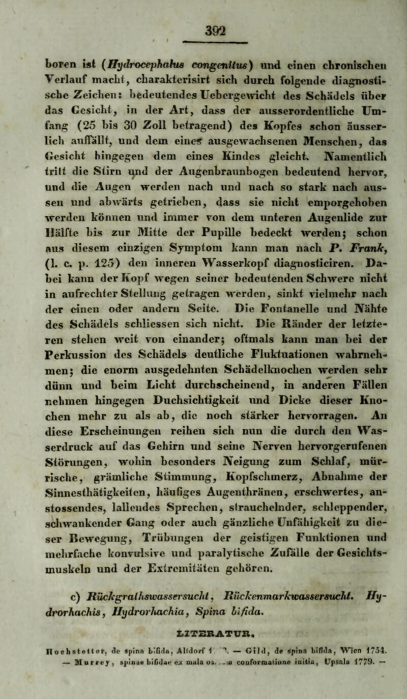 Lor^n ist (Hydrocephaku congenUus) und einen chronischen Verlauf macht, cbaraktcrisirt sich durch folgende diagnosti* sehe Zeichen: hedeutendes Ucbcrgemcht des Schädels über das Gesicht, in der Art, dass der ausserordentliche Um¬ fang (25 bis 30 Zoll betragend) des Kopfes schon äusscr- licli auflallt, und dem eine« ausgewachsenen Menschen, das tiesicht hingegen dem eines Kindes gleicht. Namentlich tritt die Stirn i^d der Augonbraunbogen bedeutend herror, und die Augen werden nach und nach so stark nach aus¬ sen und abwärts getrieben, dass sic nicht em{)orgehoben werden können und immer ron dem unteren Augenlldc zur Hälfte bis zur Mitte der Pupille bedeckt werden; schon aus diesem einzigen Sjmptom kann man nach P. Frank, (1. c. p. 125) den inneren Wasserkopf diagnosticiren. Da¬ bei kann der Kopf wegen seiner bedeutenden Schwere nicht in aufrechter Stellung getragen M’erden, sinkt vielmehr nach der einen oder andern Seite. Die Fontanelle und Nähte des Schädels schliessen sich nicht. Die Ränder der letzte¬ ren stehen weit von einander; oftmals kann man bei der Perkussion des Schädels deutliche Flukiuationcn wahmeh- men; die enorm ausgedehnten Schädelkuochen werden sehr dünn und beim Licht durchscheinend, in anderen Fällen nehmen hingegen Duchsichtigkeit und Dicke dieser Kno¬ chen mehr zu als ab, die noch stärker hervorragen. An diese Erscheinungen reihen sich nun die durch den Was¬ serdruck auf das Gehirn und seine Nerven hervorgernfenen Störungen, wohin besonders Neigung zum Schlaf, mür¬ rische, grämliche Stimmung, Kopfschmerz, Abnahme der Sinnesthätigkeiten, liäuflges Äugenthränen, erschwertes, an- stossendes, lallendes Sprechen, strauchelnder, schleppender, scltwankcnder Gang oder auch gänzliche Unfähigkeit zu die¬ ser Bewegung, Trübungen der geistigen Funktionen und mehrfache konvulsive und p.aralytische Zufalle der Gesichts- muskcln und der Extremitäten gehören. c) Rückgralhswassersuchl, Riickenmarkwassersuchi. Jly- drorhachis, Ilydrorhachia, Spina bifida. ZiZTZRATUB. Iloobttftttar, Je «pina binja, Alldorf 1 — Glld, de aptna Lifldai l^len 1754. Horreji aptoee biCdae ejr maU oa. coufornaiaoae loiiiai UpiciU 1779* **