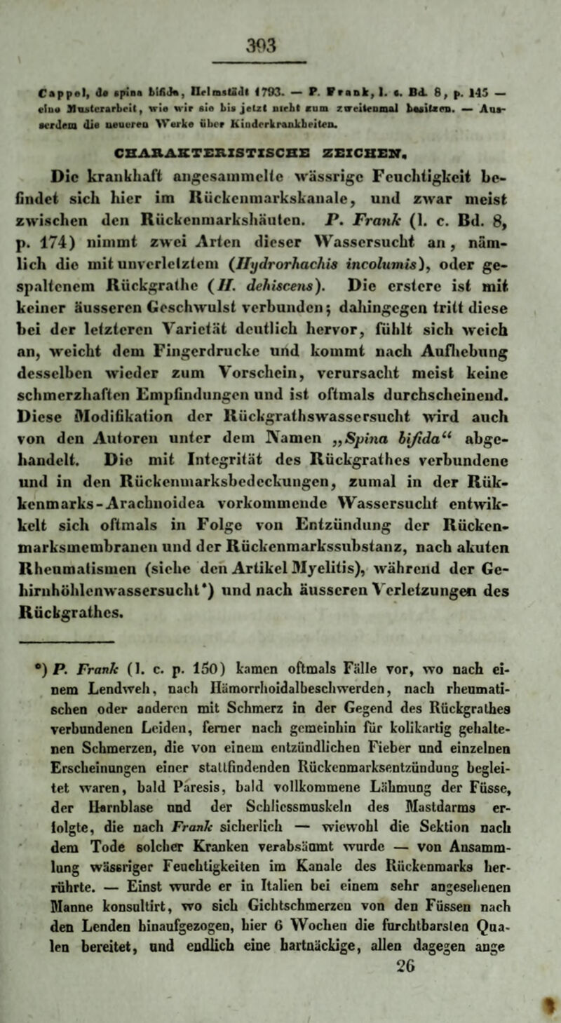 CAppol» ^ spinft IIrlmsU(]l 1703. — P. Vrank^l. •, Bd. 8^ p. 145 etu« Miutcrarbelt, wie wir eie bie jeU( nirbl cum zveiieomml b«eiUn». — Aof evrdeni die ueuoreo Werke über Kioderkreakheiten. CBAHAKTSKZSTXSCBS ZEZCBEB, Die krankhaft an^csainmclic wässrige Feuchtigkeit be¬ findet sich hier im Rückcnmarkskanale, und zwar meist zwischen den Rückcnniarkshäutcn. P. Frank (1. c. Bd. 8, p. 174) nimmt zwei Arten dieser Wassersucht an, näm¬ lich die mit unvcrlclztcm (Ilydrorhachis incohtmis), oder ge¬ spaltenem Rückgralhc (//. dehUcetis). Die erstere ist mit keiner äusseren Geschwulst verbunden; daliingegen tritt diese bei der letzteren Varietät deutlich hervor, fühlt sich weich an, weicht dem Fingerdruckc und kommt nach Aufliebung desselben wieder zum Vorschein, verursacht meist keine schmerzhaften Empfindungen und ist oftmals durchscheinend. Diese Kodifikation der Rückgrathswassersucht wird auch von den Autoren unter dem Namen „Sphia hifida^^ abge- bandelt. Die mit Integrität des Rückgrathes verbundene und in den Rückenmarksbedeckungen, zumal in der Rük- kenmarks-Arachnoidea vorkommende Wassersucht entwik- kelt sich oftmals in Folge von Entzündung der Rücken- marksmembrauen und der Rückenmarkssubstanz, nach akuten Rheumatismen (siehe den Artikel Myelitis), während der Gc- birnhöhlcnwassersuchl*) und nach äusseren Verletzungen des Rückgrathes. *) P. Frank (I. c. p. 150) kamen oftmals Fälle vor, wo nach ei¬ nem Lendwell, nach llämorrhoidalbeschwerden, nach rhemnati- Echen oder anderen mit Schmerz in der Gegend des Rückgrathes verbundenen Leiden, ferner nach gemeinhin für koliknrtig gehalte¬ nen Schmerzen, die von einem entzündlichen Fieber und einzelnen Erscheinungen einer stallfindenden Kückenmarksentzündung beglei- tet waren, bald Paresis, bald vollkommene Lähmung der Füsse, der Uarnblase und der Schiicssmnskeln des Mastdarms er- lolgte, die nach Frank sicherlich — wiewohl die Sektion nach dem Tode solcher Kranken verabsäumt wurde — von Ansamm¬ lung wässriger Feuchtigkeiten im Kanäle des Rückenmarks her- rnhrte. — Einst wurde er in Italien bei einem sehr angesehenen Manne konsnltirt, wo sich Gichtschmerzcu von den Füssen nach den Lenden binaufgezogen, hier G Wochen die fnrchtbarslen Qua¬ len bereitet, und endlich eine hartnäckige, allen dagegen ange 26 %