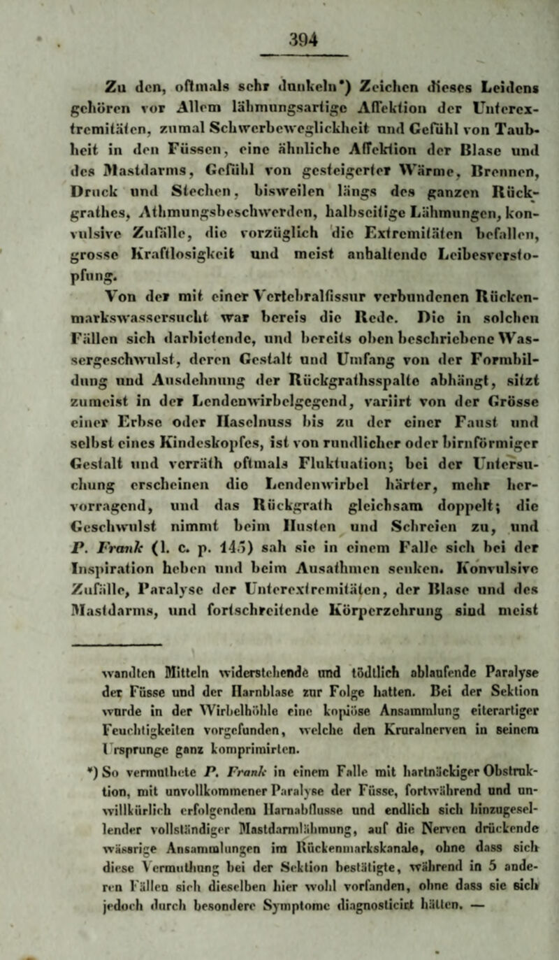 Zu den, oHmals sehr daiikchi*) Zeichen dieses Leidens gehören vor Allem lälimiingsariigc AlTektion der Uiiferex- tremitäien, zumal Schwerbeweglickheit und Gefühl von Taub* heit in den Füssen, eine ähnliche Affcldion der Blase und des Mastdarms, Genihl von gesteigerter Wärme, Brennen, Druck und Stechen, bisweilen längs des ganzen Rück- grathes, Athmungsbeschwerden, halbseitige Lähmungen, kon¬ vulsive Zufälle, die vorzüglich 'die Extremitäten befallen, grosse Kraftlosigkeit und meist anhaltende Leibesversto- pfnng. Von der mit einer Vertebralfissnr verbundenen Rücken- markswassersiicht war bereis die Rede. Die in solchen Fällen sich darbictende, und bereits oben beschriebene Was¬ sergeschwulst, deren Gestalt und Umfang von der Formbil¬ dung und Ausdehnung der Rückgrathsspalte abhängt, sitzt zumeist in der Lendenwirbelgcgcnd, variirt von der Grösse einer Erbse oder Haselnuss bis zu der einer Faust und selbst eines Kindeskopfcs, ist von rundlicher oder bimförmiger Gest.alt und verräth oftmals Fluktuation; bei der Untersu¬ chung erscheinen dio Lendenwirbel härter, mehr her¬ vorragend, und das Rückgrath gleichsam doppelt; die Geschwulst nimmt beim linsten und Schreien zu, und P. Frmik (1. c. p. 14.)) sah sie in einem Falle sich bei der Inspiration heben und beim Ausathmen senken. Konvulsive Zufälle, Paralyse der Unterextremitäten, der Blase und des Mastdarms, und fortschreitende Körperzehrung slud meist wandten Mitteln widcrstrlicnde nnd tödllich ablanfende Paralyse der Fasse und der Barnblase zur Folge hatten. Bei der Sektion wurde in der Wirliclhölde eine koplöse Ansammlung eiterartiger Feuclitigkeiten vorgefunden, welche den Kruralnerven in seinem l'rsprungc ganz komprimirten. *) So vermntliete P. Frank in einem Falle mit hartnäckiger Obstruk¬ tion, mit unvollkommener Paralyse der Füsse, fortwährend und un- willkiirlirh erfolgendem Hamabllusse und endlich sich binzugesel- lender vollständiger Mastdamdäbmung, auf die Neiden drückende wässrige Ansammlungen im Kückeninarkskanale, ohne dass sich diese \ ermiiüinng bei der Sektion bestätigte, während in 5 ande¬ ren Fällen sieb dieselben hier wohl vorfanden, ohne dass sie sich jedoch durch besondere Symptome di.ignosticict hätten. —