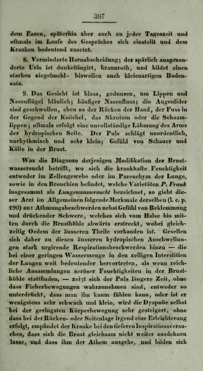 dom Essen, spSterhiu aber auch zu jeder Tageszeit und oftmals im Laufe des Gespräches sich ciiistelU und dem Kranken bedeutend zusetzt. 8. Verminderte Harnabscheiduiii'; der spärlich ausgefson- dertc Urhi ist diinkeltiiigirt, braunroth, und bildet einen starken ziegelmehl- bisweilen aucli klcienartigen Boden¬ satz. 9. Das Gesiebt ist blass, gedunsen, um Lippen und IVasenilügcl bläulicli; häutiger Nasenlluss^ die Augenlider sind geschwollen, eben so der Rücken der Hand, der Fuss in der Gegend der Knöchel, das Skrotum oder die Schaam- lippcn ; oftmals erfolgt eine unvollständige Lähmung des Arms der hj'dro2)iscben Seile. Der l’uls schlägt unordentlich, uurbythmisch und sehr klein; Gefühl von Schauer und Kälte in der Brust. Was die Diagnose derjenigen DIoditikatlon der Brust¬ wassersucht betrifft, wo sich die krankhafte Feuchtigkeit entweder im Zellengewebo oder iiu Parenchjm der Lunge, sowie in den Bronchien befindet, welche Varietäten P. Frank insgesammt als Ltmgenwassersuchi bezeichnet, so giebt die¬ ser Arzt im Allgemeinen folgendeMerkmale derselben (1. c. p. 190) an: Athmungsbeschwerden nebstGcfiihl von Beklemmung nnd drückender Schwere, welches sich vom Halse bis mit¬ ten dureb die Brustböhle abwärts erstreckt, wobei gleich¬ zeitig Oedem der äusseren Thcilc vorhanden ist. Gesellen sich daher zu diesen äusseren bydrojtiscben Anschwellun¬ gen star^ urgirende Respirationsbeschwerden hinzu — die bei einer geringen Wassermeuge in den zclligen Interstitiell der Lungen weit bedeutender hervortreten, als wenn reich¬ liche Ansammlungen seröser Feuchtigkeiten in der Brust¬ höhle slattfindcn, — zeigt sich der Puls längere Zeit, ohne dass Fieberbewegungen wabrzunchmen sind, entweder so unterdrückt, dass mau ihn kaum fühlen kann, oder ist er wenigstens sehr schwach und klein, wird die Dyspnöe selbst bei der geringsten Körperbewegung sehr gesteigert, ohne dass bei der Rücken- oder Soitenlage irgend eine Erleichterung erfolgt, empfindet der Kranke bei den tieferen Ins2>irationsversu- chen, dass sich die Brust gleichsam nicht vreiter ausdehnen lasse, und dass ihm der Athem ausgehe, ,und bilden sich