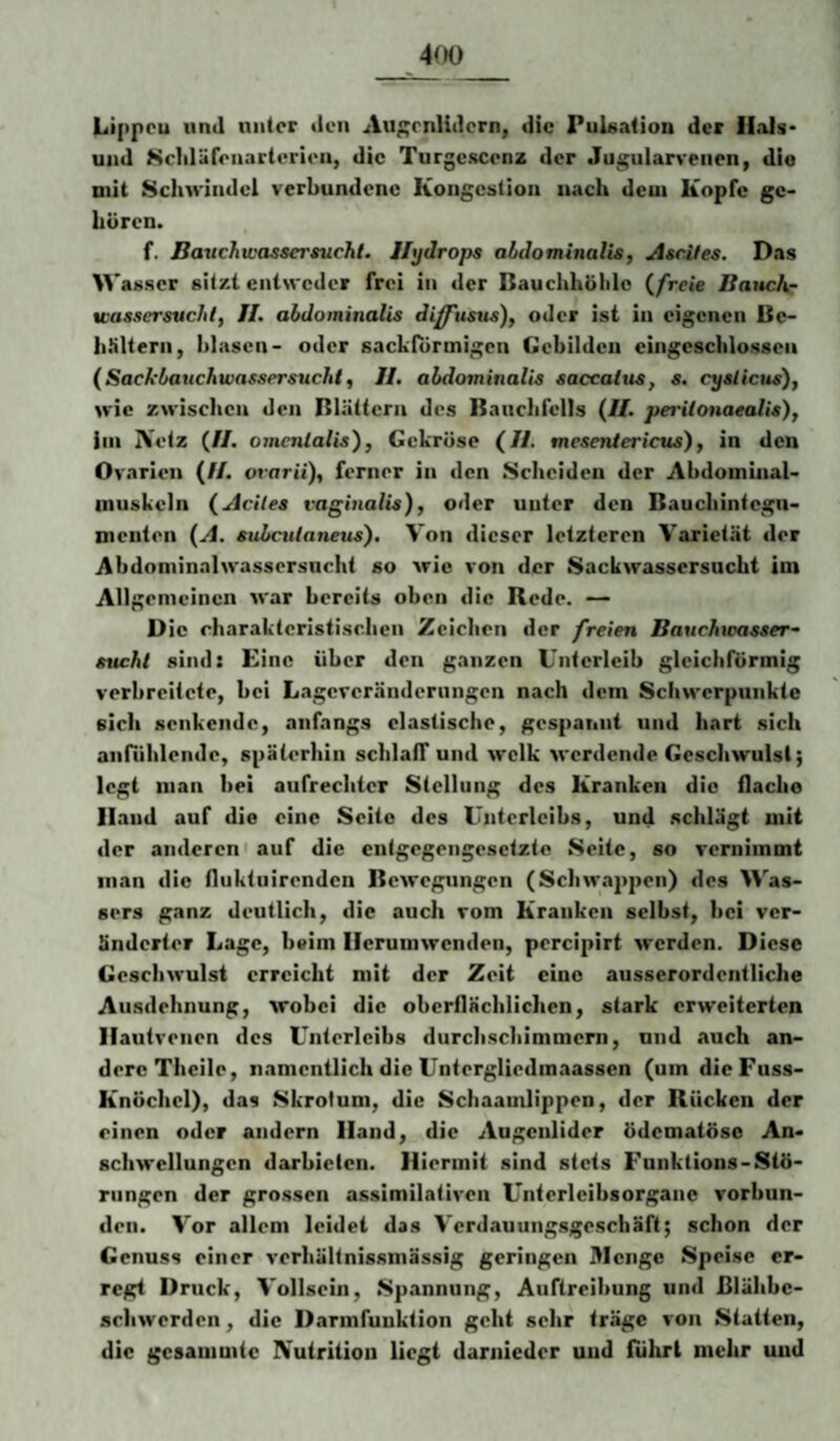 4fK) Lippeu und unter den Au;;rnlidcrn, die Pulsation der Hals* und Scliläfonarterien, die Turgcscenz der Jugularreiien, die mit Schwindel verbundene Kongestion nach dem Kopfe ge¬ hören. f, BavchwassersucJit. Hydrops abdominalis^ Ascites. Das Wasser sitzt entweder frei in der ßauchhöhlc (_freie Banchr wassersuchlf II. abdominalis diffitsus), oder ist in eigenen Bc- h.*iltern, hlascn- oder sackförmigen Gebilden eingeschlossen (Sackbauchwassersucht, H. abdominalis saccattis, s. cyslicus), wie zwischen den Blättern des Bauchfells (II. periionaealis), iin IVetz (II. ome/ilalis'), Gekröse (//. mesentericus), in den Ovarien (//. ot'orü), ferner in den Scheiden der Abdoininal- inuskcln (Aciles vaginalis), oder unter den Bauchintegu¬ menten (A. subculaneus). Von dieser letzteren Varietät der Abdominalwassersncht so wie von der Sackwassersucht ini Allgemeinen >var bereits oben die Rede. — D ie charakteristischen Zeichen der freien Bauchwasser¬ sucht sind: Eine über den ganzen Unterleib gleichförmig verbreitete, bei Lageveränderungen nach dem Schwerpunkte sich senkende, anfangs elastische, gespannt und hart sich anföhlende, späterhin schlaff und welk werdende Geschwulst; legt man bei aufrechter Stellung des Kranken die flacho Hand auf die eine Seite des Unterleibs, und schlägt mit der anderen) auf die entgegengesetzte Seite, so vernimmt inan die fluktuirenden Bewegungen (Schwa2>pen) des \^’^as- sers ganz deutlich, die auch vom Kranken selbst, bei ver¬ änderter Lage, beim Herumwenden, percipirt werden. Diese Geschwulst erreicht mit der Zeit eine ausserordentliche Ausdehnung, wobei die oberflächlichen, stark erweiterten Ilautvenen des Unterleibs durcbschimmerii, und auch an¬ dere Theile, namentlich die Untergliedmaassen (um dieFuss- Knöchel), das Skrotum, die Schaamlippen, der Rücken der einen oder andern Hand, die Augenlider ödematöso An¬ schwellungen darbieten. Hiermit sind stets Funktlons-Stö¬ rungen der grossen a.ssimilativen Unterleibsorgane verbun¬ den. Vor allem leidet das Verdauungsgeschäft; schon der Genuss einer verhältnissmässig geringen Menge Speise er¬ regt Druck, Vollscin, Sjiannung, Auftreibung und ßlälibe- achwerden, die Darmfunktion geht sehr träge von Statten, die gesammte IVutritiou liegt darnieder und führt mehr und