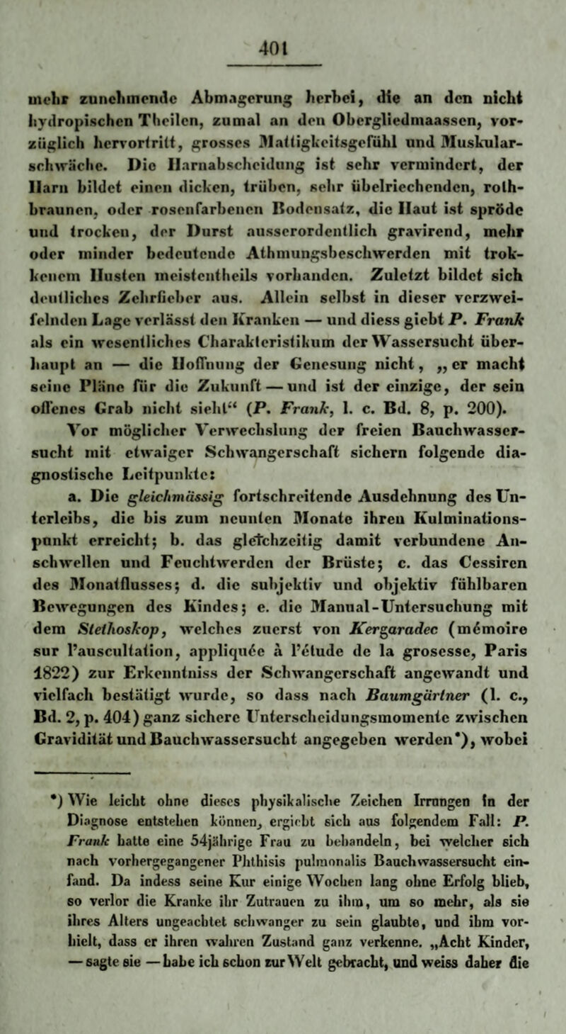 mehr zunehmende Abm.igcrung herhei, die an den nicht hydropischen Theilcn, zumal an den Obergliedmaassen, vor* züglich hcrrorlritt, grosses Alatiigkeitsgefühl und Muskular- schwäche. Die Harnabscheidung ist sehr vermindert, der Harn bildet einen dicken, trüben, sehr übelriechenden, rolh* hraunen, oder rosenrarbenon Bodensatz, die Haut ist spröde und trocken, der Durst ausserordentlich gravirend, mehr oder minder bedeutende Athniungsbeschwerden mit trok- keiiein Husten incistentbeils vorhanden. Zuletzt bildet sich deutliches Zehriieber aus. Allein selbst in dieser verzwei¬ felnden Lage verlässt den Kranken — und diess giebt P. Frank als ein wesentliches Charakteristikum der Wassersucht über¬ haupt an — die HoiTnuiig der Genesung nicht, ,, er macht seine Plane für die Zukunft — und ist der einzige, der sein oflencs Grab nicht sieht“ (P. Frank, 1. c. Bd. 8, p. 200). Vor möglicher Verwechslung der freien Bauchwasser¬ sucht mit etwaiger Schwangerschaft sichern folgende dia¬ gnostische Lcitpunkte: a. Die gleichmiissig fortschreitende Ausdehnung des Un¬ terleibs, die bis zum neunten Monate ihren Kulminations¬ punkt erreicht; b. das gleichzeitig damit verbundene An¬ schwellen und Feuclitwerden der Brüste; c. das Cessiren des Monatflusses; d. die subjektiv und objektiv fühlbaren Bewegungen des Kindes; e. die Manual-Untersuchung mit dem Stethoskop, welches zuerst von Kergaradec (mdmoire sur l’auscultation, appliqu^e a l’elude de la grosesse, Paris 1822) zur Erkenntniss der Schwangerschaft angewandt und vielfach bestätigt wurde, so dass nach Baumgärtner (1. c., Bd. 2, p. 404) ganz sichere Unterscheidungsmomente zwischen Gravidität und Bauchwassersucht angegeben werden*), wobei *) Wie leicht ohne dieses physikalische Zeichen Irmngen ln der Di.'ignose entstehen können, ergiebt sich aus folgendem Fall: P. Frank hatte eine 54ji!hrigc Frau zu behandeln, bei welcher sich nach vorhergegangener Phthisis pulinonalis Bauchwassersucht ein¬ fand. Da indess seine Kur einige Wochen lang ohne Erfolg blieb, so verlor die Kranke ihr Zutrauen zu iinn, um so mehr, als sie ihres Alfers ungeachtet schwanger zu sein glaubte, und ihm vor- hielt, dass er ihren wahren Zustand ganz verkenne. „Acht Kinder, — sagte sie —Labe ich schon zur Well gebracht, und weiss daher die