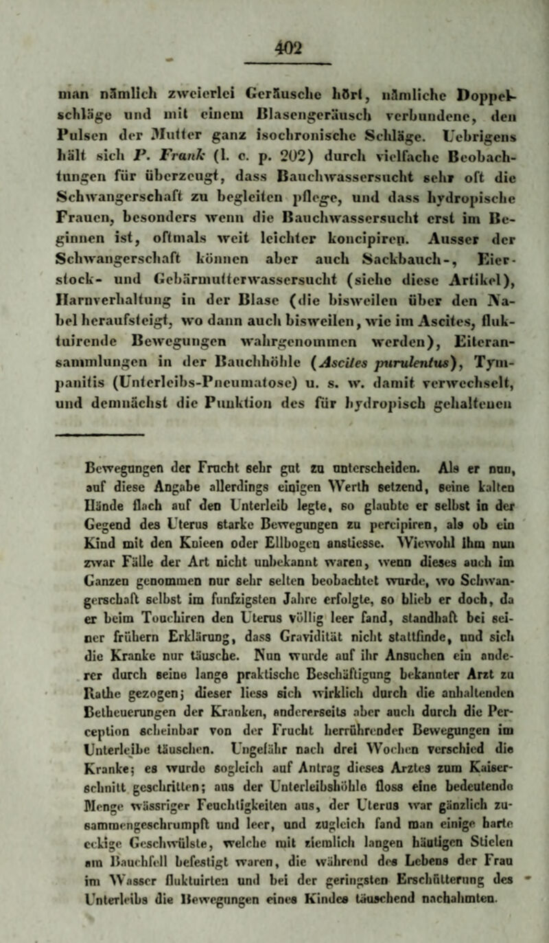 Dian nSmllch zweierlei GerSusclic liörl, iiflmlichc DoppeW Schläge mul mit einem Blasengeräusch verbundene, den Pulsen der Mutter ganz isochronischc Schläge. Uebrigens hält sich 1*. Frank (1. o. p. 202) durch vielfache Beobach¬ tungen für überzeugt, dass Bauchwassersucht sehr oft die Schwangerschaft zu begleiten pflege, und dass hydropischc Frauen, besonders wenn die Bauchwassersucht erst im Be¬ ginnen ist, oftmals weit leichter koncipirep. Ausser der Schwangerschaft können aber auch Sackbauch-, Eier- stock- und Gebnrmutterwassersucht (siche diese Artikel), Harnverhaltung in der Blase (die bisweilen über den IVa- bel hcraufsteigt, wo dann auch bisweilen, wie im Ascites, fluk- tuirende Bewegungen walirgenommcn werden), Eileran- sanimlungen in der Bauclihöhlc {Ascites pjirulentus), Tyni- panitis (ünterleibs-Pncumatosc) u. s. w. damit verwechselt, und demnächst die Punktion des für hjdropisch gehaltenen Bewegungen der Frucht sehr gut zu unterscheiden. Als er nun, auf diese Angabe allerdings einigen Werth setzend, seine kalten Illinde A.ach auf den Unterleib legte, so glaubte er selbst in der Gegend des Uterus starke Bewegungen zu percipiren, als ob ein Kind mit den Koieen oder Ellbogen ansliesse. Wiewohl Ihm nun z>var Fälle der Art nicht unbekannt waren, wenn dieses auch im Ganzen genommen nur sehr selten beobachtet vmrde, wo Sebwan- gerschafl selbst im fünfzigsten Jahre erfolgte, so blieb er doch, da er beim Touchiren den Uterus völlig leer fand, standhaft bei sei¬ ner frühem Erklärung, dass Gravidität niclit staltfinde, und sich die Kranke nur täusche. Kun wurde auf ihr Ansuchen ein ande¬ rer durch seine lange praktische Bcscliäftigung bekannter Arzt zu Käthe gezogen i dieser liess sich wirklich durch die anhaltenden Betheuemngen der Kranken, andererseits aber auch durch die Per- ception scheinbar von der Frucht herruhrender Bewegungen im UnterleJLe täuschen. Ungefähr nach drei Wochen verschied die Kranke; es wurde Sogleich auf Antrag dieses Arztes zum Kaiser¬ schnitt geschritten; aus der Unterleibshölilo floss eine bedeutende Menge wässriger Feuchtigkeiten ans, der Uterus war gänzlich zu- sammengcschrumpfl und leer, und zugleich fand man einige harte eckige Geschwülste, welche mit ziemlich langen häutigen Stielen am Bauchfell befestigt waren, die während des Lebens der Frau ini Wasser fluktuirtcn und bei der geringsten Erschfittening des • Unterleibs die Bewegungen eines Kindes täuschend nnchahmten.