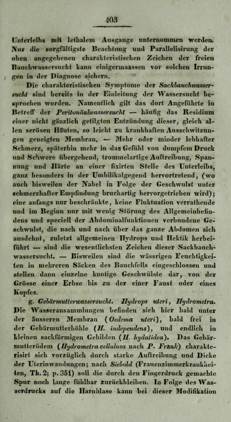 Unferlctbs niH Icibalem Aiifl/i^angc iinternommcn werden. IVur die Eort^fäHigsic lieachiniig iiiid Parallellsirung der oben angegebenen charakieristisclien Zeichen der freien Bauchwassersucht kann einigeroiaassen vor solchen Irrun- f gen in der Diagnose sichern. Die charakteristischen Symptome der Sacklauchwasser- sxtchl sind bereits in der Einleitung der Wassersucht be¬ sprochen worden. IVamentlich gilt das dort Angeführte in BetrelT der Perilojiäalivassersucht — häufig das Residium einer nicht gänzlich getilgten Entzündung dieser, gleich al¬ len serösen IlJfuten, so leicht zu krankhaften Ausschwitzun- t gen geneigten Membran. — Mehr oder minder lebhafter Schmerz, späterhin mehr in das Gefühl von dumpfem Druck und Schwere übergehend, trommelartige Auftreibung, Span¬ nung und ilärte an einer fixirten Stelle des Unterleibs, ganz besonders in der Umbilikalgegcnd herrortretend, (avo auch bisAveilen der Nabel in Folge der GeschAVulst unter schmerzhafter Empfindung bruchartig hervorgetrieben Avird); eine anfangs nur beschränkte, keine Fluktuation A'crrathendc und im Beginn nur mit Avenig Störung des Allgemeinbefin¬ dens und spcciell der Abdoniinalfunktionen verbundene Ge- scliAvulst, die nach und nach über das ganze Abdomen sich ausdehnt, ZAiletzt allgemeinen Hydrops und Hektik herbei¬ führt — sind die AA'esentlichsten Zeichen dieser Sackbauch- Avassersucht. — BisAveilcn sind die AA'ässrigen Feuchtigkei¬ ten in mehreren Säcken des Bauchfells eingeschlossen und stellen dann einzelne knotige GeschAVÜlstc dar, von der Grösse einer Erbse bis zu der einer Faust oder eines Kopfes. g. GebärmuilerwassersucJil. Hydrops uieri, Jlydromelra. Die Wasseransammlungen befinden sich hier bald unter der äusseren Membran {Oedema viert), bald frei in der Gebärmutterhöhle (//. independens), und endlich in kleinen sackförmigen Gebilden (//. hydalidea). Das Gebär- muttcrödem (Ilydromelra cellulosa nach P. Pr&nk) charaktc- rlsirt sich vorzüglich durch starke Auftreibung und Dicke der UtcrinAvaiulungen; nach Siebold (Frauenzimmerkrankaei- ien, Th. 2; p. 351) soll die durch den Fingerdruck gemachte Spur noch lange fühlbar Zurückbleiben. In Folge des Was¬ serdrucks auf die Harnblase kann bei dieser Modifikation