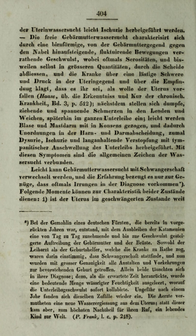 der Utcrinwassersuclit leicht Ischuric herbeigefuhrt wcrdciu — Dio freie Gebärmuttemassersuebt charaktcrisirt sich durch eine birnflirmige, ron der GebSrnuitlergcgeiid gegen den IVabel hiiiaursleigendc, flukliiireude Bewegungen ver- rathendc Geschwulst, wobei oftmals Serositäten, und bis¬ weilen selbst in grösseren Quaiititüteu, durch diu Scheide abflicssen, und die Kranke über eine lästige Schwere und Druck in der Uteringegend und über die Empfin¬ dung klagt, dass es ihr sei, tils wolle der Uterus ver¬ fallen (//aase, üb. dio Erkenntniss uud Kur der chronisch. Krankheit., Bd. 3, p. 512); nächstdem stellen sich dumpfe, ziehende und spannende Schmerzen in den Lenden und Weichen, späterhin im ganzen Untcrleibc ein; leicht werden Blase uud Mastdarm mit in Konsens gezogen, und dadurch L'iiordnungcn in der Harn- und Darmabscheidung, zumal Dysurie, Ischuric und laiiganhalteudc Verstopfung mit tym- panitischer Anschwellung des Unterleibs herbeigeführt. Mit diesen Symptomen sind die allgemeinen Zeichen der Was¬ sersucht verbunden. Leicht kann Gebärmutterwassersucht mit Schwangerschaft veiw'echselt w'erden, und die Erfahrung bezeugt es nur zur Ge¬ nüge, dass oftmals Irrungen in der Diagnose Vorkommen*). Folgende Momente können zur Charakteristik beider Zustände dienen: 1) ist der Uterus im geschwängerten Zustande weit *) Bel der Gemahlin eines dentschen Fürsten, die bereits in vorge- rucLten Jahren war, entstand, mit dem Ausbleiben der Katanienien eine von Tag za Tag zunehmende und bis zur Geschwulst gestei¬ gerte Auftreibung der Gebärmutter und der Brüste. Sowohl der Leibarzt als der Geburtshelfer, welche die Kranke zu Käthe zog, wartm darin einstimmig, dass Schwangcrschari stattfinde, und nuu wurden mit grosser Gcnanigkeit alle Anstalten und Vorkehningen zur bevorstehenden Gehurt getroffen. Allein beide täuschten sich in ihrer Diagnose; denn, als die envartetc Zeit beranrückte, wurdo eine bedeutende Menge wässrigter Feuchtigkeit ansgeleert, worauf die CnterleibsgeschWulst sofort kollabirte. Ungefähr nach einem Jahr fanden sich dieselben Zufälle wieder ein. Die Aerzte ver- mntheten eine neue Wasserergiessung aus demUtenisi statt dieser kam aber, zum höchsten Nachtlieil für ihren Huf, ein lebendes Kind cor Welt. (P. I'rank, 1. c. p. 2l8).