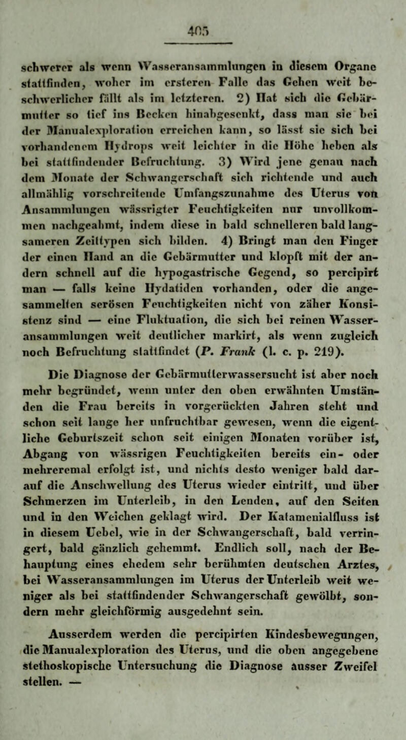 40') schwerer als wenn WasseransainnilunRcn in diesem Organe sfaitriiulen, woher im erstereii Falle das Gehen weit be¬ schwerlicher fällt als im letzteren. 2) Hat sich die Gebär¬ mutter so tief ins Becken hinahgesenkt, dass man sic hei der Manualexploration erreichen kann, so lässt sic sich hei vorhandenem Iljdrops weit leichter in die Höhe heben als bei statt findender Befruchtung. 3) Wird jene genau nach dem Monate der Schwangerschaft sich richtende und auch allmählig vorschreitende Umfangszunahmc des Uterus vom Ansammlungen wässrigter Feuchtigkeiten nnr unvollkom¬ men nachgeahmt, indem diese in bald schnelleren bald lang¬ sameren Zciltypcn sich bilden. 4) Bringt man den Finger der einen Hand an die Gebärmutter und klopft mit der an¬ dern schnell auf die hvpogastrische Gegend, so percipirt man •— falls keine Ilydatiden vorhanden, oder die ange- sammclten serösen Feuchtigkeiten nicht von zäher Konsi¬ stenz sind — eine Fluktuation, die sich bei reinen Wasser¬ ansammlungen weit deutlicher markirt, als wenn zugleich noch Befruchtung slattfindct (P. Frank (1. c. p. 219). Die Diagnose der Gebärmutlcrwasscrsucht ist aber noch mehr begründet, wenn unter den oben erwähnten Umstän¬ den die Frau bereits in vorgerückten Jahren steht und schon seit lange her unfruchtbar gewesen, wenn die eigent¬ liche Geburtszeit schon seit einigen Monaten vorüber ist, Abgang von wässrigen Feuchtigkeiten bereits ein- oder mehreremal erfolgt ist, und nichts desto weniger bald dar¬ auf die Ansclnvellung des Uterus wieder cintriit, und über Schmerzen im Unterleib, in den Lenden, auf den Seiten und in den Weichen geklagt wird. Der Katamcuialfluss ist in diesem Ucbel, wie in der Schwangerschaft, bald verrin¬ gert, bald gänzlich gehemmt. Endlich soll, nach der Be¬ hauptung eines ehedem sehr berühmten deutschen Arztes, bei Wasseransammlungen im Uterus der Unterleib weit we¬ niger als bei stattfindender Schwangerschaft gewölbt, son¬ dern mehr gleichförmig ausgedehnt sein. Ausserdem werden die percipirten Kindesbewegungen, die Manualexploration des Uterus, und die oben angegebene stethoskopische Untersuchung die Diagnose ausser Zweifel stellen. —