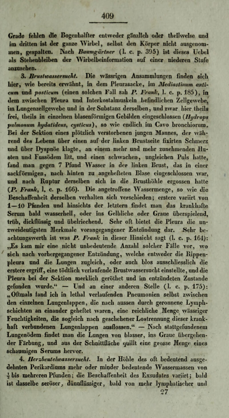 Grade fehlen die Bogcnhalftcr cnlwcdcr günzllch oder tliellwelso and im dritten ist der ganze Wirbel, selbst den Körper niclit ausgenom¬ men, gespalten, ^iach Baumgartner (1. c. p. 305) ist dieses Ucbel als Slebenbleiben der Wirbelbeinformation auf einer niederen Stufe anzuschen. 3. Brusitcatsersuchl. Die wässrigen Ansammlungen finden sich hier, wie bereits envähnt, in dem Pleurasacbe, im Mediastinum anti- cum nnd posticum (einen solchen Fall sah P. Frank, 1. c. p, 185), in dem zwischen Pleura und Interkostalmusbeln befindlichen Zellgewebe, im Lnngenzellgewcbe und in der Substanz derselben, und zwar hier tlicils frei, theils in einzelnen blasenPönnigen Gebilden cingcschlossen {Hydrops pulmonum hydatideus, cysticus), SO wie endlich im Cavo bronebiornm. Bei der Sektion eines plötzlich verstorbenen jungen Mannes, der wäh¬ rend des Lebens über einen auf der linken Brustseite flurtcn Schmerz nnd über Djspnöe klagte, an einem mehr und mehr zunehmenden ilu* slen und Fussödem litt, und einen schwachen, ungleichen Puls halte, fand man gegen 7 Pfund Wasser in der linken Brust, das in einer sackförmigen, nach liinlen zu angeheflctcn Blase cingcschlossen war, und nach Ruptur derselben sich in die Brusthöhle ergossen hatte (JP. Frank, 1. c. p. 166). Die angetrofPene Wassermenge, so wie die Beschaffenheit derselben verhallen sich verschieden; erstcre variirt von 1—10 Pfcinden und hinsichts der letztem findet man das kTankhafte Seram bald wasserhell, oder ins Gelbliche oder Graue überspielend, trüb, dickflüssig und übelriechend. Sehr oft bietet die Pleura die un¬ zweideutigsten Merkmale vorangegangener Entzündung dar. Sehr bc- achtungswerth ist was P. Frank in dieser Hinsicht sagt (1. c. p. 164): „Es kam mir eine nicht unbedeutende Anzahl solcher Fälle vor, wo sich nach vorhergegangener Entzündung, welche entweder die Rippen¬ pleura nnd die Lungen zugleich, oder auch blos ausschliesslich die erstcre ergriff, eine tödtlich verlaufende Bmstwassersuebt einstellle, und die Pleura bei der Sektion merklich gerölhet und im entzündeten Zustande gefunden wurde.“ — Und an einer anderen Stelle (1. c. p. 175): „Oftmals fand ich in lethal verlaufenden Pneumonien selbst zwischen den einzelnen Lungenlappen, die nach aussen durch geronnene Ljmph- schichten an einander geheftet waren, eine reichliche Menge wässriger Feuchtigkeiten, die sogleich nach geschehener Lostrennung dieser krank¬ haft verbundenen Lungenlappen ausflossen.“ — Nach stattgefundenem Lungenödem findet man die Lungen von blasser, ins Graue übergehen¬ der Färbung, und aus der ScbnittOäcbe «juillt eine grosse Menge eines schaumigen Serams hervor. 4. Herzbeutelwassersucht. In der Höhle des oft bedeutend ausse* dehnten Perikardiums mehr oder minder bedentende Wassermassen von 4 bis mehreren Pfunden; die Beschaffenheit des Exsudates variirt j bald ist dasselbe seröser, dünnflüssiger, bald von mehr lymphatischer und 27