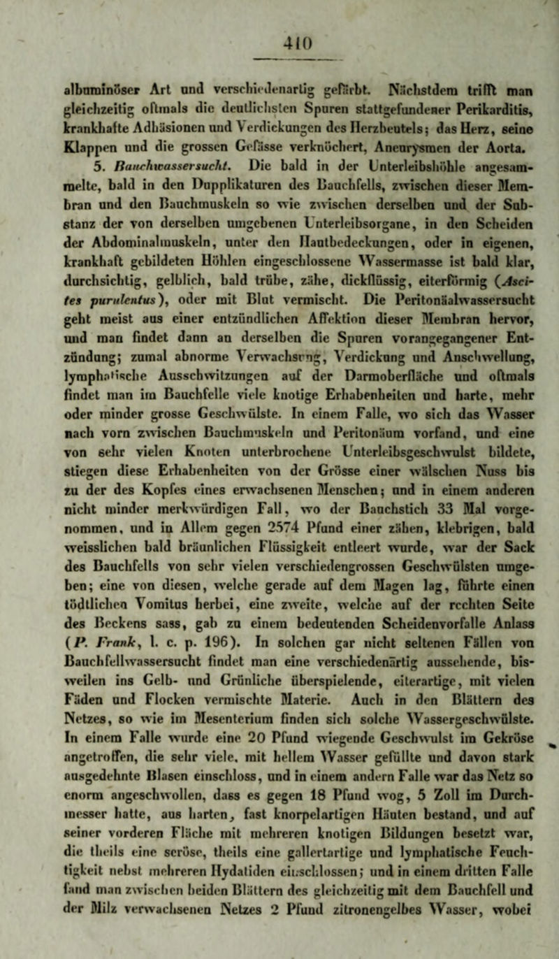 albmninSscr Art und versrliinlenarlig gefärbt. Nüclistdem triflt man gleichzeitig oftmals die dcaüiclistcn Sparen stattgefundener Perikarditis, krankliafte Adhäsionen and \erdickungcn des Herzbeutels; das Herz, seine Klappen und die grossen Gefasse verknöchert, Aneurysmen der Aorta. 5. Raurhieassersucht. Die bald in der Unterleibshöhle angesam* ineltc, bald in den Dnpplikaturen des Bauchfells, zwischen dieser Mem¬ bran und den Bauchmuskeln so wie zwischen derselben und der Sub¬ stanz der von derselben umgebenen Unterleibsorgane, in den Scheiden der Abdominalmuskeln, unter den Ilantbedeckungen, oder in eigenen, krankhaft gebildeten Höhlen eingescblossene Wassermasse ist bald klar, durchsichtig, gelblich, bald trübe, zähe, dickflüssig, eiterfurmig (^Asci¬ tes puriilentus), oder mit Blut vermischt. Die Peritonäalwassersucht geht meist aus einer entzündlichen AfTektinn dieser Membran hervor, und man findet dann an derselben die Spuren vorangegangener Ent¬ zündung; zumal abnorme Verwachsrng, Verdickung und Anschwellung, lympht^iifiche Ausschwitzungen auf der Darmoberfläche und oftmals findet man im Bauchfelle viele kuotige Erhabenheiten und harte, mehr oder minder grosse Geschwülste. In einem Falle, wo sich das Wasser nach vom zwischen Bauchm’iskeln und Peritonäum vorfand, und eine von sehr vielen Knoten unterbrochene Unterleibsgeschwulst bildete, stiegen diese Erhabenheiten von der Grösse einer wälschen Nuss bis zu der des Kopfes eines erwachsenen Menschen; und in einem anderen nicht minder merkwürdigen Fall, wo der Baachstich 33 Mal vorge- nomraen, und in Allem gegen 2574 Pfund einer zähen, klebrigen, bald weisslichen bald bräunlichen Flüssigkeit entleert wurde, war der Sack des Bauchfells von sehr vielen verschiedengrossen Geschwülsten umge¬ ben; eine von diesen, welche gerade auf dem Magen lag, führte einen tödtlichen Yomitus herbei, eine z^reite, welche auf der rechten Seite des Beckens sass, gab zu einem bedeutenden Scheidenvorfalle Anlass {P. Franko 1. c. p. 196). In solchen gar nicht seltenen Fällen von Bauch fellwassersucht findet man eine verschiedenartig aussehendc, bis¬ weilen ins Gelb- und Grünliche überspielende, eiterartige, mit vielen Fäden und Flocken vermischte Materie. Auch in den Blättern des Netzes, so wie im Mesenterium finden sich solche Wassergeschwfilste. In einem Falle wurde eine 20 Pfund wiegende Geschwulst im Gekröse angetroflen, die sehr viele, mit hellem ^Vasser gefüllte und davon stark an.sgedehnte Blasen einschloss, und in einem andern Falle war das Netz so enorm angeschwollen, dass es gegen 18 Pfund %vog, 5 Zoll im Durch¬ messer hatte, aus harten, fast knorpelartigen Häuten bestand, und auf seiner vorderen Fläche mit mehreren knotigen Bildungen besetzt war, die theils eine seröse, theils eine gallertartige und lymphatische Feuch¬ tigkeit nebst mehreren Hydatiden eii.-schlussen; und in einem dritten Falle fand man zwischen beiden Blättern des gleichzeitig mit dem Bauchfell und der Milz verwachsenen Netzes 2 Pfund zitronengelbes Wasser, wobei
