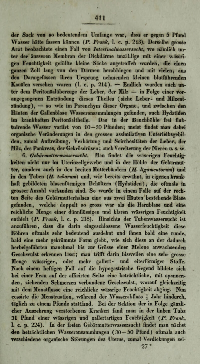 der Sack von bo hedcntcndoni Umfange war, dass er gegen 5 Pfund Wasser Iiätle fassen können (P. Frank, 1. c. p. 213). Derselbe grosse Arzt beoLnclitcte einen Fall von Jnfestinalwassersucht, wo nämlich un¬ ter der äusseren Membran der Dickdärme Unzählige mit einer wässri¬ gen Feuchtigkeit gefTillle kleine Säcke angetrofleh wurden, die einen ganzen Zoll lang von den Därmen herabhingen und mit vielen, ans den Damigefässen ihren Ursprung nehmenden kleinen blutfiihrenden Kanälen versehen waren (1. c. p. 214). — Endlich wurden auch un¬ ter dem Peritonäalüberznge der Leber, der Milz — in Folge einer vor* angegangenen Entzündung dieses Theiles (siehe Leber- und Milzent- znndung), — so wie im Parenchym dieser Organe, und zwischen den Häuten der Gallenblase Wasseransammlungen gefunden, auch Hydatiden im krankhaften Peritonäaltheile. Das in der Bauchhöhle frei fluk- tuirende Wasser variirt von 10—30 Pfunden; meist findet man dabei organische Veränderungen in den grossen assiroilativen Unterleibsgebil¬ den, zumal Auftreibung, Veihärtung und Scirrhositäten der Leber, der Milz, des Pankreas, der Gekrösdrüsen; auch Vereiterung der Nieren u. s. w. 6. Gebärmuttertrassersucht. Man findet die wäserigen Feuchtig¬ keiten nicht nur Im Uterinzellgewebe und in der Höhle der Gebärmut¬ ter, sondern auch in den breiten Mutterbändem (/f. ligamentorum) und in den Tuben (//. fubarum) und, wie bereits erwähnt, in eigenen krank¬ haft gebildeten blasenförmigen Behältern (Hydatiden), die oftmals in grosser Anzahl vorhanden sind. So wurde in einem Falle auf der rech¬ ten Seite des Gebärmutterhalses eine ans zwei Häuten bestehende Blase gefunden, welche doppelt so gross war als die Harnblase und eine reichliche Menge einer dünnflüssigen nnd klaren wässrigen Feuchtigkeit enthielt (P. Frank, 1. c. p. 218). HinsichU der Tubenwassersucht ist anzuiuhren, dass die darin eingeschlossene Wasserfeuebtigkeit diese Röhren oftmals sehr bedeutend ausdehnt nnd ihnen bald eine runde, bald eine mehr gekrümmte Form giebt, wie sich diess an der dadurch herbeigefiihrten manchmal bis znr Grösse einer Melone anwaebsenden Geschwulst erkennen lässt; man trüTt darin bisweilen eine sehr grosse Menge wässriger, oder mehr gallert- nnd eiterförmiger Stoffe. Nach einem heftigen Fall auf die hypogastrische Gegend bildete sich bei einer Frau auf der afficirten Seile eine beträchtliche, mit spannen¬ den, ziehenden Schmerzen verbundene Geschwulst, worauf gleichzeitig mit dem Monatflnsse eine reichliche wässrige Feuchtigkeit abging. Nim cessirte die Menstruation, während der Wasserabfluss ^ Jahr hindurch, täglich zu einem Pfunde staltfand. Bei der Sektion der in Folge gänzli¬ cher Auszehrung verstorbenen Kranken fand man in der linken Tuba 3l Pfund einer wässrigen und gallertartigen Feuchtigkeit (P. Frank, I. c. p. 224). In der freien Gebärmultenvassersucht findet man nächst den beträchtlichen Wasseransammlungen (30—50 Pfund) oftmals auch verschiedene organische Störungen des Uterus, zumal Verdickungen sei- 27*