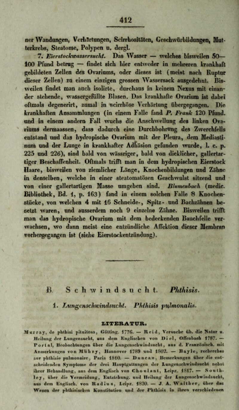 ner Wandangen, VrrL9rtangen, SclrrhosiUItcn, Gcechn’flrbildangen, SIut> terkrcbs, Stcatomc, Polypen o. deigL 7. Eicrsiockwassrrsucht. Das Wasser — vcelches bisweilen 50— 100 Pfund betrug — findet sich liier entweder in mehreren kranlhall gebildeten Zellen des Ovarinms, oder dieses ist (meist naeh Ruptar dieser Zellen) za einem einzigen grossen Wassersack ansgedehnt. Bis- ' weilen findet man anch isolirtc, darclians in keinem Nexus mit einan¬ der stehende, wassergefullte Blasen. Das krankhafte Orarium ist dabei oftmals degenerirt, zamal in ucirrhöse Verhärtnng übergegangen. Die krankhaften Ansammlnngen (in einem Falle fand P. Frank 120 Pfund, and in einem andern Fall wuchs die Anschwellung des linken Ova- ' riums dermaassen, dass dadurch eine Durchbohrnng des Zwerchfells entstand und das hy^lropiscbe Ovarium mit der Pleura, dem Mediasti¬ num and der Lunge in krankhafter Adfiäsion gefunden wurde, L c. p. 225 and 226), sind btild von wässriger, bald von dicklicher, gallertar¬ tiger Beschaffenheit. Oftmals trifft man In dem hydropischen Eierstock Haare, bisweilen von ziemlicher Länge, Knochenbildungen und Zähne in denselben, welche in einer stcatomatiisen Geschwulst sitzend und von einer gallertartigen Masse nmgeben sind. Blumenbach (medic. Bibliothek, Bd. i, p. 163) fand in einem solchen Falle 8 Knochen- Stücke, von welchen 4 mit 16 Schneide-, Spitz- nnd Bachzähnen be¬ setzt waren, nnd ausserdem noch 9 einzelne Zähne. Bisweilen trifft man das bydropische Ovarium mit dem bedeckenden Bauchfelle ver¬ wachsen, wo dann meist eine entzündliche Affektion dieser Membran vorhergegangen ist (siehe Eierstockentzündung). IL Schwindsucht. Phthisis. 1. LungcHSchwindsHcht. Phlhisis pnlmonalis. ZiXTERATUR. Murraj) <]« pbtbisi pitaiioui Go(Un/(. 1776. — Heid, Vrrvoebe ub. die Halar a. JIriiung der Lun^nsurbt, eos dem KncHscben ron I>icl, OlTeDbaeh 1787* — Portal, licobacbtuD^en über die LungcDacbwind«ocbt, aoa d. Französiseb. mit Anm«rkani;ea von Mtibrjr, Hannover 1789 und 180*i. —> Bajle, reebrrebas aur pbtbiaie pulmonaire, Paria 1810. — Duncan, Ik^merkun^en über die ent- acbeidcDdeo Symptome der drei llauptfcattan^en der Lon^enacbwinflaucbt nebst ihrer llebaiidlun/^, aaa dem Knjcliacb von Choulant, Leipz. 1817* — Soutb- lej, über die Vermeidung, Katsirhani;. und lleilun^c der Lun^nsebwindsoebt, •OS dem Englisch, von Radiue, Leipe. 1820. ^ J. A. Walther, Über dos Wesen der pbtbiaitchen Konstitalien und der Pbthisis in ihren versebirdeDen