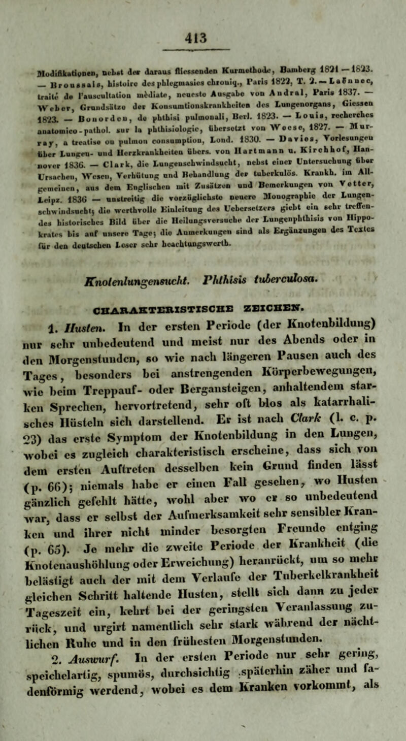 SlodilUatioDeD, der doraiu fllesModen KurmetboJ«!, Bamberg 1831—18'i3. _ Urouoaia, hirtoiro desphlcgmasici chiouiq., Farls 1833, T. 3.—l»*nnec, traiU' da I’auscultatioo m^diata, neaeslo Ausgabe von Andral, Paria 1837. — Weber, GruiidsöUe der KonsumüonakraiiVbeitea des Lungenorgans, Giessen jg‘23. _ Bouordeu, de |ibtb!si pulinonali, Berl. 1823. — Louis, reehcrchcs aoatomieo-pathol. siir la pblbialologic, «ibersoUt von Weese, 1827. — Mur¬ ray, a treatise on pulmoii coiisumptlon, Lond. 1830. — Davies, Vorlesnngeu bber Lungen- und Ucrrkraiikheiten übers, von Ilartmann u. Kirchhof, Ilan- nover 1836. — Clark, die Lnngenscbwindsucht, nebst einer Untersuchung über Ursachen, Wesen, Verhütung und Behandlung der tuhcrknlos. Kraukh. im All¬ gemeinen, ans dem Englischen mit Zusälaun und Bemerkungen von Vetter, Lcipz. 1836 — unstreiüg die vorzüglichste neuere Monographie der Lungen¬ schwindsucht} die werthvollc Einleitung des Uebersetzers glebt ein sehr Ireffen- des historisches Bild über die Heilungsversuche der Lungenphlhisis von Hippo- krates bis auf unsere Tage} die Aumerkungen sind als Ergänzungen des Textes Tür den deutschen Loser sehr beachtungswertb. Knolenlvmgennicht. Phlhlsis tuhet'cvlosa. CBARASTSXIXSTZSCHB ZBZCBBBT. 1. iluslen. In der ersten Periode (der Knotcnbilduiig) nur sehr unbedeutend und meist nur des Abends oder in den Morgenstunden, so wie nach längeren Pausen aueh des Tages, besonders bei anstrengenden Körperbewegungen, wie beim Treppauf- oder Bergansteigen, anhaltendem star¬ ken Sprechen, her\’ortretend, sehr oft Wos als katarrhali¬ sches Hüsteln sich darstellend. Er ist nach Clark (1. c. p. 23) das erste Symptom der Knotenbildung in den Lungen, wobei cs zugleich charakteristisch erscheine, dass sich von dem ersten Auftreten desselben kein Grund finden lässt (p. 66)5 niemals habe er einen Fall gesehen, wo Husten gänzlich gefehlt hätte, wohl aber wo er so unbedeutend war, dass er selbst der Aufmerksamkeit sehr sensibler Kran¬ ken und ihrer nicht minder besorgten Freunde entging (p. 65). Jo mehr die zweite Periode der Krankheit (die Knotenaushöhlung oder Erweichung) hcranruckt, um so mehr belästigt auch der mit dem Verlaufe der Tiiberkelkrankhcit gleichen Schritt haltende Husten, stellt sich dann zu jeder Tageszeit ein, kehrt bei der geriiigsleii Veranlassung zu¬ rück, und urgirt namentlich sehr stark wälu-end der nächt¬ lichen Ruhe und in den frühesten Morgenstunden. 2. Ausmirf. In der ersten Periode nur sehr gering, .speichclartig, spuniös, durchsichtig ,späterhin zäher und fa¬ denförmig werdend, wobei cs dem Kranken vorkomml, als