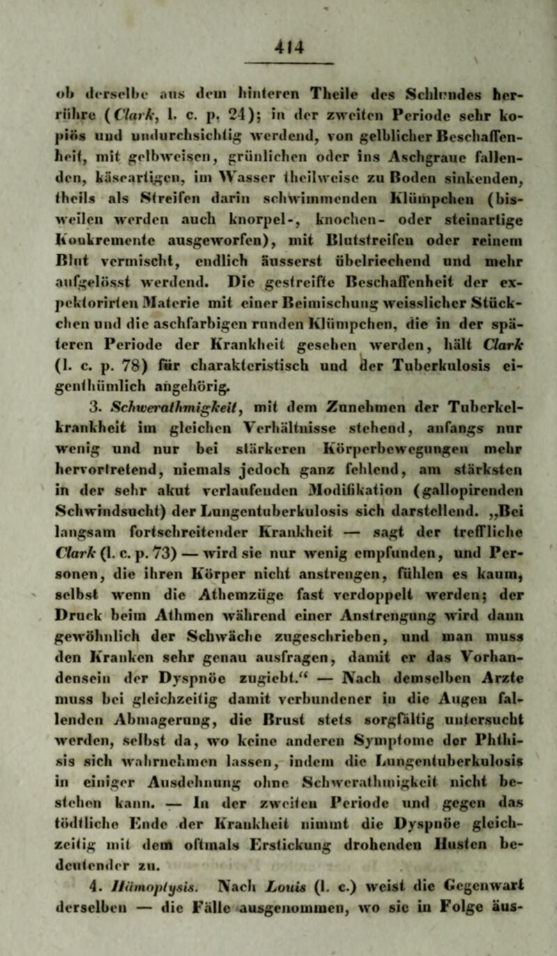 «li «l<Tsrllu‘ aus dem liiiitercn Theile des Sclil(?iidcs hcr- riiliru (Clark, 1. c. p, 24); in der zweiten Periode sehr ko- piös uud undurchsichtig werdend, von gelblicher Bcschaflcn- heif, mit gelbweisen, grünlichen oder ins Aschgraue fallen¬ den, käseartigen, im Wasser theilweise zu ßoden sinkenden, theils als Streifen darin schwimmenden Klümpchen (bis¬ weilen werden auch knorpcl-, knochen- oder steinarlige Koukremente ausgeworfen), mit Blntstreifcu oder reinem Blut vermischt, endlich äusserst übelriechend und mehr anlgelösst werdend. Die gestreifte Beschaffenheit der ex- pektorirten Materie mit einer Beimischung weisslichcr Stück¬ chen und die aschfarbigen rnnden Klümpchen, die in der spä¬ teren Periode der Krankheit gesehen werden, hält Clark (1. c. p. 78) für charakteristisch uud ^er Tuberkulosis ei- genthümlich aiigchörig. 3. Schtveralhmigkeil, mit dem Znnchmen der Tuberkel- krankheit im gleichen Verhältnisse stehend, anfangs nur wenig und nur bei stärkeren Körperbewegungen mehr hervorlrelend, niemals jedoch ganz fehlend, am stärksten in der sehr akut verlaufenden 3Iodifikation (gallopircnden Schwindsucht) der Lungentuberkulosis sich darstellend. „Bei langsam fortschreitender Krankheit — sagt der treffliche f/arÄ-(1. c. p. 73) — wird sic nur wenig empfunden, und Per¬ sonen, die ihren Körper nicht anstrengen, fühlen cs kaum, selbst wenn die Atbemzüge fast verdoppelt werden; der Druck beim Athmcn während einer Anstrengung wird daun gewöhnlich der Schwäche zugeschrieben, und man muss den Kranken sehr genau ausfragen, damit er das Vorhan¬ densein der Dyspnöc zngiebt.“ — Nach demselben Arzte muss bei gleichzeitig damit verbundener in die Augen fal¬ lenden Abmagerung, die Brust stets sorgrältig untersucht werden, selbst da, wo keine anderen Symptome der Phtiii- sis sich walirnehmen lassen, indem die Lungentuberkulosis in einiger Ausdehnung ohne Schwer.-ithmigkeit nicht be¬ stehen kann. — ln der zweiten Periode und gegen das tödtlicho Ende der Krankheit nimmt die Dyspnöe gleich¬ zeitig mit dem oftmals Erstickung drohenden linsten be¬ deutender zu. 4. Jiümnptysis. Nach JLouia (1. c.) weist die Gegenwart derselben — die Fälle ausgenomincii, wo sic in Folge äus-