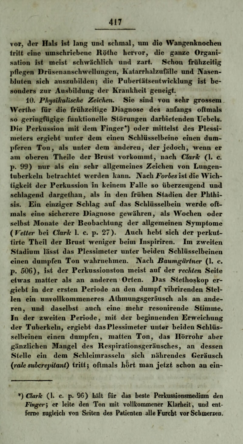vor, «Icr Hals ist lang und schmal, um dio Wangenknochen trilt eine umschriebene Rothe hervor, die ganze Organi¬ sation ist meist schwächlich und zart. Schon frühzeitig pflegen Drüsenanschwellungen, Katarrhalzufallo und Nasen¬ bluten sich auszubilden; die Pubertätsentwicklung ist be¬ sonders zur Ausbildung der Krankheit geneigt. 10. Physikalische Zeichen. Sie sind von sehr grossem Werthe für dio frühzeitige Diagnose des anfangs oftmals so geringfügige funktionelle Störungen darbietenden Uebels. Dio Perkussion mit dem Finger*) oder mittelst des Plessi¬ meters ergiebt unter dem einen Schlüsselbeine einen dum¬ pferen Ton, als unter dem andereu, der jedoch, wenn er am oberen Theilo der Brust vorkommt, nach Clark (1. c. p. 99) nur als ein sehr allgemeines Zeichen von Lungen- fubcrkeln betrachtet werden kann. Nach ist die Wich¬ tigkeit der Perkussion in keinem Falle so überzeugend und schlagend dargethan, als in den frühen Stadien der Phlhi- sis. Ein einziger Schlag auf das Schlüsselbein werde oft¬ mals eine sicherere Diagnose gewähren, als Wochen oder selbst Monate der Beobachtung der allgemeinen Symptome {^Veiler bei Clark 1. c. p. 27). Auch hebt sich der perkut- tirte Thcil der Brust weniger beim Inspiriren. Im zweiten Stadium lässt das Plessimeter unter beiden Schlüsselbeinen einen dumpfen Ton wahrnehmen. Nach Baumgärtner (1. c. p. 506), ist der Perkussionston meist auf der rechten Seite etwas matter als an anderen'Orten. Das Stethoskop er¬ giebt in der ersten Periode an den dumpf vibrirenden Stel¬ len ein unvollkommeneres Alhmungsgeräusch als an ande¬ ren, und daselbst auch eine mehr resonirende Stimme. In der zweiten Periode, mit der beginnenden Erweichung der Tuberkeln, ergiebt das Plessimeter unter beiden Schlüs¬ selbeinen einen dampfen, matten Ton, das Hörrohr aber gänzlichen Mangel des Respirationsgeräusches, an dessen Stelle ein dem Schleimrasseln sich nährendes Geräusch {ralesuberepUani) tritt; oftmals hört man jetzt schon an ein- ♦) Clark (h c. p. 96) hält für das beste Perkussionsmediuni den Finger) er leite den Ton mit vollkommener Klarheit, und ent¬ ferne Euglcicli von Seiten des Patienten alle Furcht vor Schmerzen.