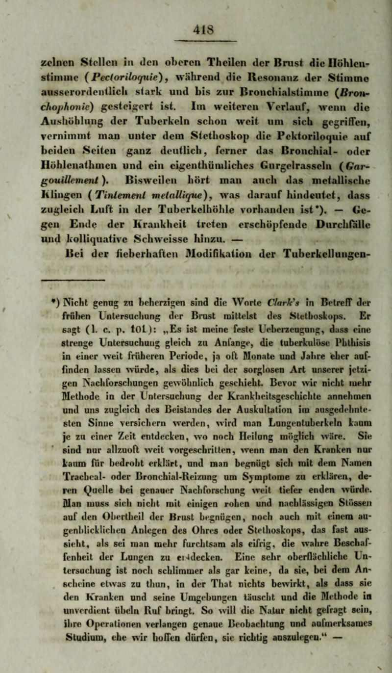 zclncn Stellen in Jen oberen Theilen der Brust die Höhlen* stiininc {Pec(orilotptie), während die Resonanz der Stiinmo ausserordentlich stark und bis zur Bronchialstiminc {Bron- chophonic) gesteigert ist. Im weiteren Verlauf, wenn die Au.shöblnng der Tuberkeln schon weit um sich gegrifTcn, Ternimmt man unter dem Stethoskop die Pektoriloquie auf beiden Seiten ganz deutlicb, ferner das Bronchial- oder Ilöhlcnathmcn und ein cigenthümliches Gurgelrasseln (Gnr- l'OuillemeTU). Bisweilen hört man auch das metallische Klingen {Tinlemenl metallique), was darauf hindcutet, dass zugleich Luft in der Tuberkclhöhlc vorhanden ist*). — Ge¬ gen Ende der Krankheit treten erschöpfende Durchfalle und kolliquativc Schweissc hinzu. — Bei der fieberhaften Modifikation der Tubcrkcllungcn- Nicht genug za hehrraigen sind die Worte Clark's in Betreff der frohen Untersuclinng der Brust mittelst des Stethoskops. Er sagt (I. c. p. tot): „Es ist meine feste Ueberzengnng, dass eine Strenge Untersuchung gleich zu Anfänge, die tuberkulöse Pblhisis in einer weit frfihcren Periode, ja oft Monate und Jalire eher anf- finden lassen ^vürde, als dies bei der sorglosen Art unserer jetzi¬ gen Nacliforscbnngen gewübnlich geschieht. Bevor wir nicht mehr Methode in der Untersuchung der Krankheitsgeschiebte annehmen und uns zugleich des Beistandes der Auskultation im ausgedehnte¬ sten Sinne versichern werden, wird man Lnngentubcrkeln kaum je zu einer Zeit entdecken, wo noch Heilung möglich wäre. Sie sind nur allzuoft weit vorgeschritten, wenn man den Kranken nur kaum für bedroht erklärt, und man begnügt sich mit dem Namen Tracheal- oder Bronchial-Reizung um Symptome zu erklären, de¬ ren (Quelle bei genauer Nachforschung weit tiefer enden würde. Man muss sich nicht mit einigen rohen und nachlässigen Stösseii auf den Ohertheil der Brust begnügen, noch auch mit einem au- genhlicklicheu Anlegen des Ohres oder Stethoskops, das fast aus¬ sieht, als sei man mehr furchtsam als eifrig, die wahre Beschaf¬ fenheit der Lungen zu cH decken. Eine sehr oberflächliche Un¬ tersuchung ist noch schlimmer als gar keine, da sie, bei dem An¬ scheine etwas zu tliun, in der Tiiat nichts bewirkt, als dass sie den Kranken und seine Umgebungen täuscht und die Methode in unverdient Übeln Ruf bringt. So will die Natur nicht gefragt sein, ihre Operationen verlangen genaue Beobachtung und aufmerksames Studium, ehe wir hoffen dürfen, sic richtig auszulegeu.*' —
