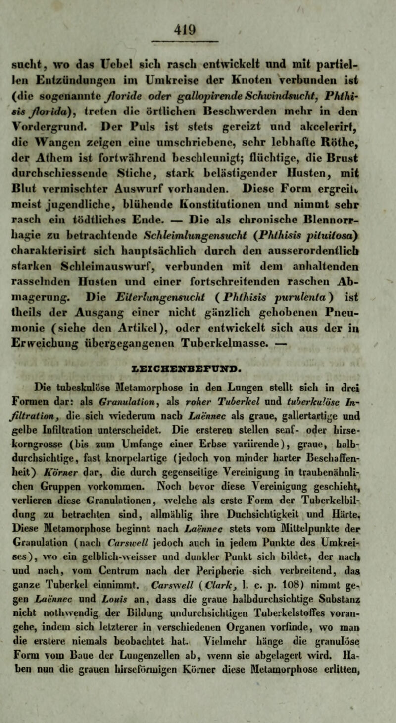 sacht, wo das Ucbel sich rasch cntarickclt and mit partiel¬ len Entzündungen im Umkreise der Knoten verbunden ist (die sogenannte Jloride oder gallopirende Schwindsucht, Phihi~ sia yior ida), treten die örtlichen Beschwerden mehr in den Vordergrund. Der Puls ist stets gereizt und akcelerirf, die Wangen zeigen eine umschriebene, sehr lebhafte Röthe, der Athcm ist fortwährend beschleunigt; flüchtige, die Brust durchschiesseude Stiche, stark belästigender Husten, mit Blut vermischter Auswurf vorhanden. Diese Form ergreiU meist jugendliche, blühende Konstitutionen und nimmt sehr rasch ein tödtliches Ende. — Die als chronische Blennorr- hagie zu betrachtende Schleimlungensucht {Phlhisis piluilosa) charakterisirt sich hauptsächlich durch den ausserordentlich starken Scbleimauswurf, verbunden mit dem anlmltendcn rasselnden Husten und einer fortschreitenden raschen Ab¬ magerung. Die EU erlungensucht (Phlhisis purulenla) ist thcils der Ausgang einer nicht gänzlich gehobenen Pneu¬ monie (siche den Artikel), oder entwickelt sich aus der in Erweichung übergegangenen Tuberkelmassc. — IiEZCBEIfBISFUirD. Die tubcsknlüse Metamorphose in den Langen stellt sich in drei Formen dar: als Granulation, als roher Tuberkel and tuberkulöse In¬ filtration, die sich vriederum nach Laennec als graue, gallertartige und gelbe Infiltration unterscheidet. Die ersteren stellen senf- oder hirse* komgrosse (bis zum Umfange einer Erbse variirende), graue, halb¬ durchsichtige, fast knorpelartige (jedoch von minder harter Beschaffen¬ heit) Körner dar, die durch gegenseitige Vereinigung in traubenähnli¬ chen Gruppen Vorkommen. Noch bevor diese Vereinigung geschieht, verlieren diese Granulationen, welche als erste Form der Tuberkelbil¬ dung zu betrachten sind, allmäblig ihre Duchsiebtigkeit und Ilürte, Diese Metamorphose beginnt nach Laennee stets vom Mittelpunkte der Granulation (nach Carswell jedoch auch in jedem Punkte des Umkrei¬ ses), wo ein gelblich-weisser und dunkler Punkt sich bildet, der nach uud nach, vom Centrum nach der Peripherie sich verbreitend, das ganze Tuberkel cinnimrat. Carswell {Clark, 1. c. p. 108) nimmt ge¬ gen Laennee und Louis an, dass die graue balbdurchsichtige Substanz nicht nothwendig der Bildung undurchsichtigen Tuberkelstoifes voran¬ gehe, indem sich letzterer in verschiedenen Organen vorfinde, wo man die erstere niemals beobachtet hat. Vielmehr hänge die granulöse Form vom Baue der Lungenzellen ab, wenn sie abgelagert wird. Ha¬ ben nun die grauen birseförmigen Körner diese Metamorphose erlitten,