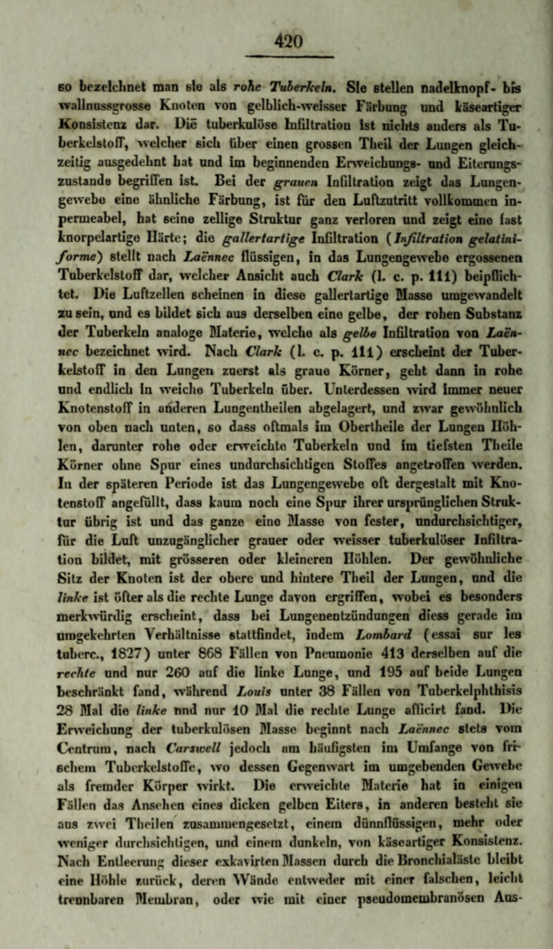 60 bezeichnet man eie als rohe Tvbertceln. Sie stellen nadeUnopf* bis walinosserosse Knoten von gelblich>\yeisser Fürbung und ISseartiger Konsistenz dar. Die tuberkulöse Inültratien Ist nichts anders als Tu- berkelstoir, welcher sich über einen grossen Theil der Lungen gleich¬ zeitig ausgedehnt bat und im beginnenden £r%veicbung8- und Eitcrungs- znstanda begrlflen ist. Bei der graue» InGltration zeigt das Lnngcn- gewebe eine ähnliche Färbnng, ist fiir den Luftzutritt vollkommen in- permeabel, hat seine zellige Struktur ganz verloren und zeigt eine fast knorpelarügo Därte; die gallertartige Infiltration {Jufiltration gelatini- forme') stellt nach I^ennec flüssigen, in das Lungengewebe ergossenen Tnberkclstoff dar, welcher Ansicht auch Clark (1. c. p. 111) beipflich- tet. Die Lnftzellen scheinen in diese gallertartige Masse umgewandelt zu sein, und es bildet sich aus derselben eine gelbe, der rohen Substanz der Tuberkeln analoge Materie, welche als gelho Infiltration von Laeu- nec bezeichnet wird. Mach Clark (1. c. p. lll) erscheint der Tober- kelstolT in den Longen zuerst als graue Körner, geht dann in rohe und endlich in weiche Tuberkeln über. Unterdessen wird immer neuer KnotenstoiT in onderen Lungentheilen abgelagert, und zwar gewöhnlich von oben nach unten, so dass oftmals im Obertheile der Langen Höh¬ len, darunter rohe oder erweichte Tuberkeln und im tiefsten Theile Körner ohne Spur eines undurchsichtigen Stoffes angetroflen werden. In der späteren Periode ist das Langengewebe oll dergestalt mit Kno- tenstoff angelullt, dass kaum noch eine Spur ihrer ursprünglichen Struk¬ tur übrig ist und das ganze eino Masse von fester, undurchsichtiger, liir die Lull unzugänglicher grauer oder weisser tuberkulöser Infiltra¬ tion bildet, mit grösseren oder kleineren Böhlen. Der gewöhnliche Sitz der Knoten ist der obere und hintere Theil der Langen, und die /niA'e ist öfter als die rechte Lunge davon crgrifTen, wobei es besonders merk'wurdig erscheint, dass hei Lungenentzündungen diess gerade im umgekehrten Verhältnisse stattfindet, indem Lombard (essai sur les tuberc., 1827) unter 868 Fällen von Pneumonie 413 derselben auf die rechte und nur 260 auf die linke Lunge, und 195 auf beide Langen beschränkt fand, während Louis unter 38 Fällen von Tnberkelphthisis 28 Mal die linke nnd nur 10 Mal die rechte Lunge aflicirt fand. Die Enveichnng der tuberkulösen Masse beginnt nach Laennec stets vom Centmra, nach Carswell jedoch am häufigsten im Umfange von fri¬ schem Tubevkelstofle, wo dessen Gegenwart im umgebenden Gewebe als fremder Körper wirkt. Die or>veichte Materie hat in einigen Fällen das Ansehen eines dicken gelben Eiters, in anderen bestellt sie ans zwei Theilen zusammengesetzt, einem dünnflüssigen, mehr oder weniger durchsichtigen, und einem dunkeln, von käscartiger Konsistenz. Mach Entleerung dieser exkavirten Massen durch die Bronchialästc bleibt eine Höhle zurück, deren Wände entweder mit einer falschen, leicht trennbaren Membran, oder wie mit einer pseudomembranösen Aus-