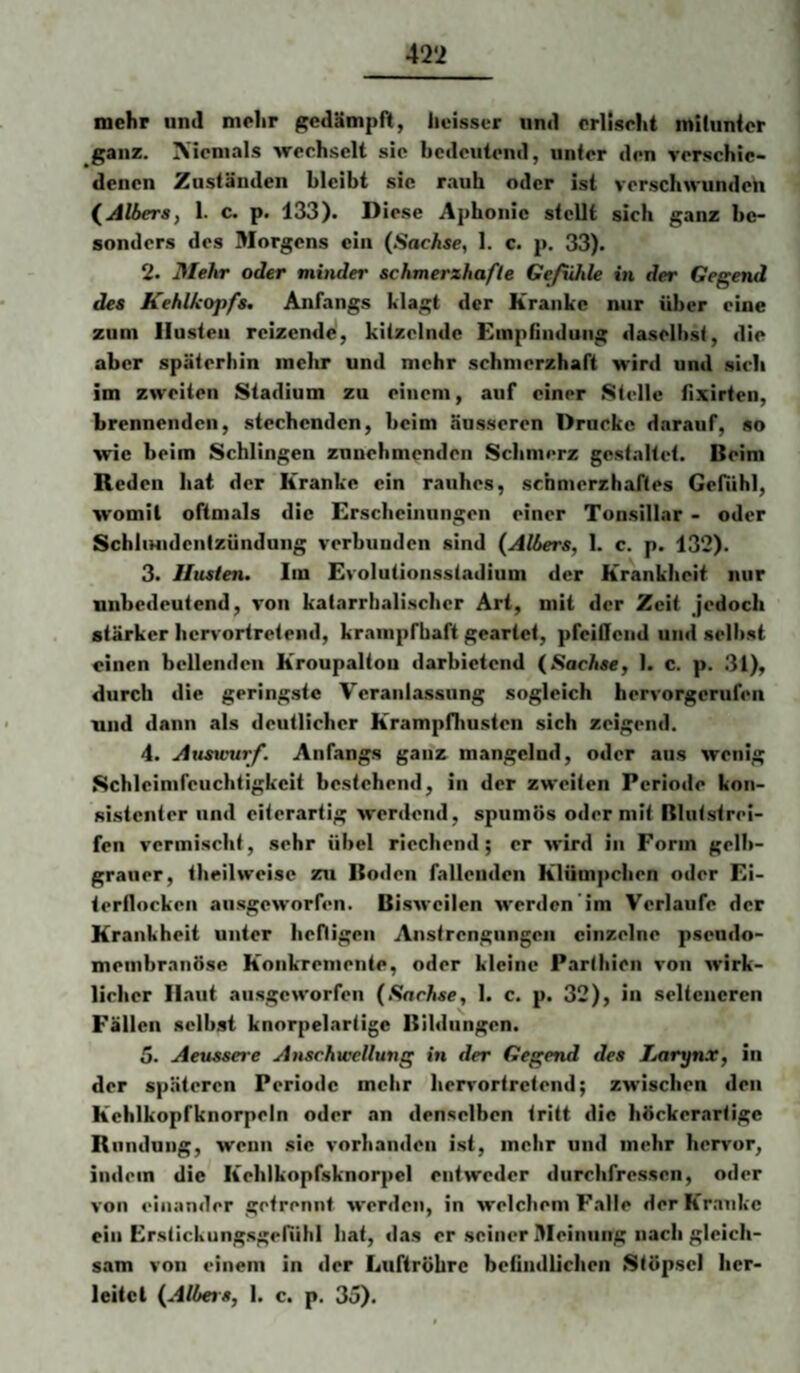 mehr uml mehr gedämpft, licisser und erlischt mitunter ganz. Niemals wechselt sie bedeutend, unter den verschie¬ denen Zuständen bleibt sic rauh oder ist verschwunden (^Albera, 1. c. p. 133). Diese Aphonie stellt sich ganz be¬ sonders des Morgens ein (Sachse, 1. c. p, 33). 2. Mehr oder minder schmerzhafte Gefühle in der Gegend des Kehlkopfs. Anfangs klagt der Kranke nur über eine zum Husten reizende, kitzelnde Einptiiiduiig daselbst, die aber späterhin mehr und mehr schmerzhaft wird und sieb im zweiten Stadium zu einem, auf einer Stelle fixirten, brennenden, stechenden, beim äusseren Drucke darauf, so wie beim Schlingen zunehmenden Schmerz gestaltet. Beim Reden bat der Kranke ein rauhes, schmerzhaftes Gefühl, womit oftmals die Erscheinungen einer Tonsillar - oder SchliHidcntzündung verbunden sind (Albers, 1. c. p. 132). 3. Husten. Im Evolulionsstadium der Krankheit nur unbedeutend, von katarrbaliscbcr Art, mit der Zeit jedoch stärker hervoriretend, krampfhaft geartet, pfeiilcnd und selbst einen bellenden Kroupaltou darbietend (Sachse, 1. c. p. .31), durch die geringste Veranlassung sogleich hervorgerufen und dann als deutlicher Krampfhusten sich zeigend. 4. Ausumrf. Anfangs ganz mangelnd, oder aus wenig Schleimfeucbtigkcit bestehend, in der zweiten Periode kon¬ sistenter und eiterartig werdend, spumös oder mit Rlntstrei- fen vermischt, sehr übel riechend; er wird in Form gelb- grauer, tbeilweisc zu Boden fallenden Klümpchen oder Ei- lerflocken ausgeworfen. Bisweilen W'crden'im Verlaufe der Krankheit unter befligen Anstrengungen einzelne pseudo¬ membranöse Konkremente, oder kleine Partbien von wirk¬ licher Il.aut ausgeworfen (Sachse, 1. c. p. 32), in selteneren Fällen selbst knorpelartige Bildungen. 5. Aeussere Anschwellung in der Gegend des Larynx, in der späteren Periode mehr berrortretend; zwischen den Kehlkopfknorpcln oder an denselben tritt die höckerartige Rundung, wenn sie vorhanden ist, mehr und mehr hervor, indem die Keblkopfsknorpel entweder durebfressen, oder von einander getrennt werden, in welchem Falle derKr.inke ein Erstickungsgefühl hat, das er seiner Meinung nach gleich¬ sam von einem in der Luftröhre beündlichen Stöpsel ber- leitcl (Albers, 1. c. p. 35).