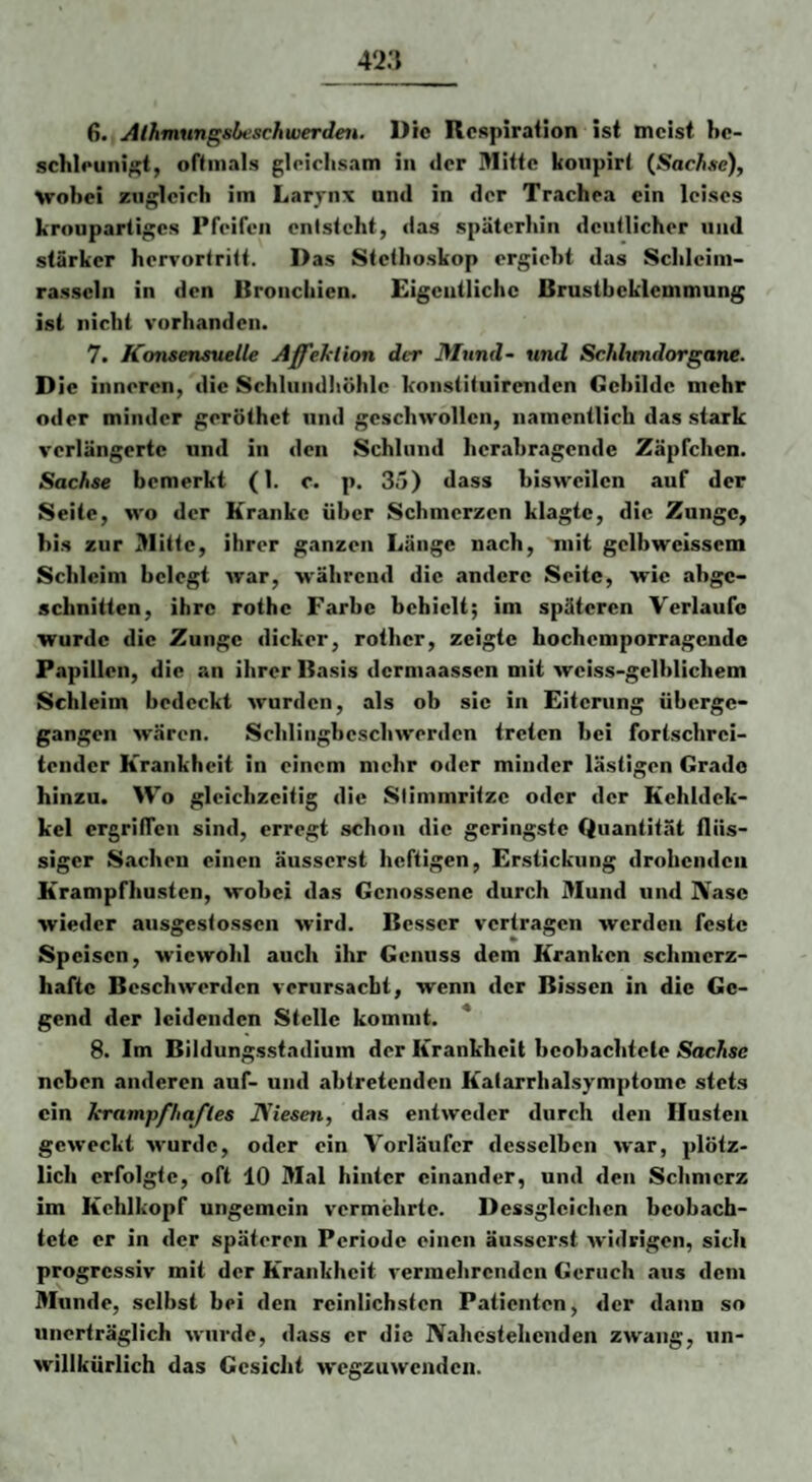 schleunigt, oftmals gleiclisam in der Mitte koupirt {Sach.se), \robei zugleich im Larynx und in der Trachea ein leises kroupartiges Pfeifen entsteht, das späterhin deutlicher und stärker hervortritt. Das Stethoskop ergieht das Schleim¬ rasseln in den Bronchien. Eigentliche Brustbeklemmung ist nicht vorhanden. 7. Konsensuelle Affeklion der Mund- und Schhmdorgane. D ie inneren, die Schlundliölilc konstituirenden Gebilde mehr oder minder geröthet und geschwollen, namentlich das stark verlängerte und in den Schlund hcrahragende Zäpfchen. Sachse bemerkt (1. c. p. 35) dass bisweilen auf der Seite, wo der Kranke über Schmerzen klagte, die Zunge, bis zur Mitte, ihrer ganzen Länge nach, mit gelbwcisscm Schleim belegt war, während die andere Seite, wie ahge- schnitten, ihre rothe Farbe behielt; im späteren Verlaufe wurde die Zunge dicker, rother, zeigte hochemporragende Papillen, die an ihrer Basis dermaassen mit weiss-gelhlichem Schleim bedeckt wurden, als ob sie in Eiterung üherge- gangen wären. Schlingbeschwerden treten hei fortschrei¬ tender Krankheit in einem mehr oder minder lästigen Grade hinzu. Wo gleichzeitig die Slimmritzc oder der Kehldck- kel ergrüTcn sind, erregt schon die geringste Quantität flüs¬ siger Sachen einen äusserst heftigen, Erstickung drohenden Krampfhusten, wobei das Genossene durch Mund und Nase wieder ausgestossen wird. Besser vertragen werden feste Speisen, wiewohl auch ihr Genuss dem Kranken schmerz¬ hafte Beschwerden verursacht, wenn der Bissen in die Ge¬ gend der leidenden Stelle kommt. ' 8. Im Bildungsstadiuin der Krankheit hcobachtcle Sachse neben anderen auf- und ahtretenden Katarrhalsymptomc stets ein krampfhafles JViesen, das entweder durch den Husten geweckt wurde, oder ein Vorläufer desselben war, plötz¬ lich erfolgte, oft 10 Mal hinter einander, und den Schmerz im Kehlkopf ungemein vermehrte. Dessglcichen beobach¬ tete er in der späteren Periode einen äusserst widrigen, sich progressiv mit der Krankheit vermehrenden Geruch aus dem Munde, selbst hei den reinlichsten Patienten, der dann so unerträglich wurde, dass er die Nahestehenden zwang, un¬ willkürlich das Gesicht wegzuwenden.