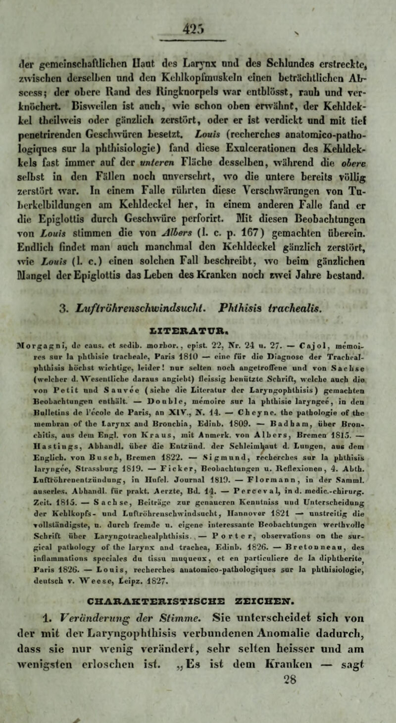 iler gf^mcinscliaftlichen Uant drs Larynx nnd des Schlundes erstrechtc, zwischen dersclLcn und den Kelilkopfmiiskeln einen beträchtlichen Ab- scess; der obere Rand des Ringknorpels war cntblüssl, rauh und ver¬ knöchert. Bisweilen ist anefa, wie schon oben erwähnt, der Kehldek- kel theilweis oder gänzlich zerstört, oder er Ist verdickt nnd mit tief penetrirenden Geschwüren besetzt. Louis (recherches anatomico-patho- logiqnes sur la phthisiologie) fand diese Exnlcerationen des Kehldek- kcls fast immer auf der unteren Fläche desselben, während die obere selbst in den Fällen noch unversehrt, wo die untere bereits völlig zerstört war. In einem Falle rührten diese Verschwärungen von Tu- lierkclbildungen am Kehldeckel her, in einem anderen Falle fand er die Epiglottis durch Geschwüre perforirt. Mit diesen Beobachtungen von Louis stimmen die von Albers (1. c. p. 167) gemachten tiberein. Endlich findet man auch manchmal den Kehldeckel gänzlich zerstört, Avie Louis (1. c.) einen solchen Fall beschreibt, wo beim gänzlichen Mangel der Epiglottis das Leben des Kranken noch zwei Jahre bestand. 3. LuflröhreiischwindsucJU. Phthisis irachealis. ^ZTERATUa. Morgafcni, de raus, ct sedib. morbor., epist 22, Xr. 24 u. 27. —* Cajol, memoU ros sur la pbtbLsie trarbeale, Paris 1810 ^ eine für die Diagnose der Tracheal- phtbisis börbst wichtige, leider! nur selten noch angetroOcnc und ron Sachse (welcher d. AVesentliche daraus aogiebt) fleissig benützte Schrift, welche auch die ron Petit und Sauvoe (siebe die Iiiteratur der Xiaryn^ophlbisis) gemachten Beobachtungen enthält. —> Double, memoire sur la phthisie laryngee, in den llullelios de l’ecole de Paris, an XIV., N. 14. — Cheyne. tbc patbologie of the luembrau of tbc Laryox and Bronebia, Edinb. 1809. ^ Badbam, über Bron* ebitis, aus dem Engl, ron Kraus, mit Anmerk, ron Albers, Bremen 1815. II astiugs, Abbandl. über die Entzünd, der Schleimhaut d. Lungen, aus dem Englich. ron Busch, Bremen 1822. .Sigmund, recbcrchc.s sur la phtbUis laryngee, Strassburg 1819. Ficker, Beobachtungen u. Heflexionen, 4. Abch. Luftrübreoeotzündung, in Ilufel. Journal 1819. — Ftorraann, in der Samml. au.serle.s. Abhaiidl. für prakt. Aerzte, Bd. 14. ~ Perceval, in d. mcdic.-cbirurg. Zeit. 1815. ^ Sachse, Beiträge zur genaueren Keoiitniss uud Untersebeiduug der Kehlkopfs- und Luftrohreuscbwindsucht, Hannover 1821 unstreitig die rollsländigste, n. durch fremde u. eigene interessante Beobachtungen wertbvollo Schrift über Laryngolrachealphthisis.«— Porter, obserration.s on the sur- gical patboiogy of the larynx and tracbea, Edinb. 1826. — Breton neau, de.s inflammations spoclales du tissu muqueux, ct en particuliere de la dipbtberite^ Paris 1826. — Louis, recherches auatomlco-pathologiques sur la phthisiologie, deutsch T. AVeese, Leipz. 1827. CHARAETSnZSTXSCHX: ZEZCBEM*. 1. Veriindertmg der Stimme. Sie unterscheidet sich von der mit der Laryngoplilhisis verbundenen Anomalie dadurch, dass sie nur wenig verändert, sehr selten heisser und am wenigsten orlosclien ist. „ Es ist dem Kranken — sagt 28