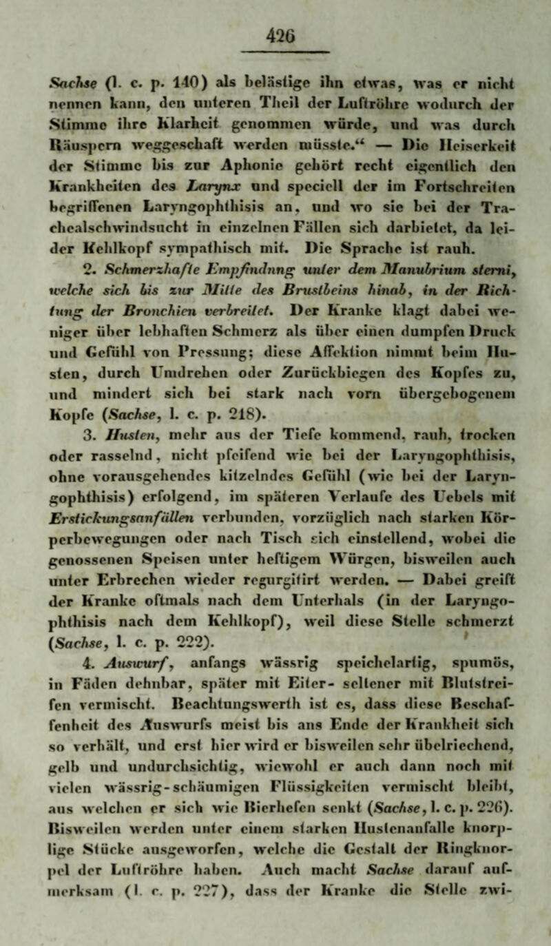 Sachse (1. c. p. 140) als belästige ihn etwas, was er nicht nennen kann, den unteren Tlieil der Luftröhre wodurch der Stimme ihre Klarheit genommen würde, und was durch Räuspern weggeschaft werden müsste/^ — Die Heiserkeit der Stimme bis zur Aphonie gehört recht eigentlich den Krankheiten des Laryfnx und speciell der im Fortschreiten hegriffenen Laryngophthisis an, und wo sie hei der Tra- ehealschwindsncht in einzelnen Fällen sich darhielet, da lei¬ der Kehlkopf sympathisch mit. Die Sprache ist rauh. 2. Schmerzhafte Empfindung unter dem Manubrium stemiy tcelche sich bis zur jMilte des Brustbeins hinab, in der Rich¬ tung der Bronchien verbreitet» Der Kranke klagt dabei we¬ niger über lebhaften Schmerz als über einen dumpfen Druck und Gefühl von Pressung; diese AlTektion nimmt heim Hu¬ sten, durch Umdrehen oder Zurückhiegen des Kopfes zu, und mindert sich bei stark nach vorn ühergehogeneni Kopfe {Sachse, 1. c. p. 218). 3. Husten, mehr aus der Tiefe kommend, rauh, trocken oder rasselnd, nicht ]ifeifend wie hei der Laryngophthisis, ohne vorausgehendes kitzelndes Gefühl (wie hei der Laryn¬ gophthisis) erfolgend, im späteren Verlaufe des L'ehels mit ErstickvngsanfiiUen verbunden, vorzüglich nach starken Kör¬ perbewegungen oder nach Tisch eich einstellend, wobei die genossenen Speisen unter heftigem Würgen, bisweilen auch unter Erbrechen wieder regurgitirt werden. — Dabei greift der Kranke oftmals nach dem Unterhals (in der Laryngo¬ phthisis nach dem Kehlkopf), M'eil diese Stelle schmerzt (SacA^e, 1. c. p. 222). * 4. Atisvurf, anfangs wässrig speichelartig, spumös, in Fäden dehnbar, später mit Eiter- seltener mit Rliitstrei- fen vermischt. Reaclitungswerth ist es, dass diese Beschaf¬ fenheit des Aiiswurfs meist bis ans Ende der Kraiikheit sich so verhält, und erst hier wird er bisweilen sehr übelriechend, gelb und undurchsichtig, wiewohl er auch dann noch mit vielen wässrig-schäumigen Flüssigkeiten vermischt bleibt, aus welchen er sich wie Itierhefcn senkt (.SacA«e, 1. c. p. 22f>). Risueilen werden unter einem starken Hustenaiifallc knorp¬ lige Stücke ausgeworfen, welche die Gestalt der Uiiigkiior- pel der Luftröhre haben. Auch macht Sachse darauf auf¬ merksam (I. c. p. 227), dass der Kranke die Stelle zwi-