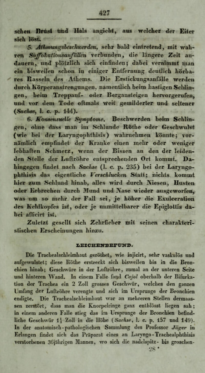 sehen Bnisl und Hals an^bt, aus welcher der Eiler sich löst. 5. jtlhminshcsckwerden, sehr bald einlretcnd, mit wah¬ ren SitJfokatiMisanJuUen verbunden, die längere Zeit an¬ dauern, und plötzlich sich cinflnden; dabei vernimmt man ein bisweilen schon in einiger Enlfernung deutlich hörba¬ res Rasseln des Alhems. Die Erstickungsanfalle werden durch Körpcranstrenguiigeii, namentlich beim hastigen Schlin¬ gen, beim Treppauf- oder Bergansteigen henorgerufen, und vor dem Tode oftmals weit gemilderter und seltener {Sachse, 1. c. p. 144). 6. KoneensHelle Symptome. Beschwerden beim Schlin¬ gen, ohne dass man im Schlunde Rothe oder Gesch^vulst (wie bei der Larvngophthisis) wahrnchmeii könnte; vor¬ nämlich empfindet der Kranke einen mehr oder weniger lebhaften Schmerz, wenn der Bissen an den der leiden¬ den Stelle der Luftröhre entsprechenden Ort kommt. Da¬ hingegen findet nach Sachse (1. c. p. 235) bei der Laryiigo- pfathisis das eigentliche Verschlucken Statt; nichts kommt hier zum Schlund hinab, alles wird durch iVieseii, Büsten oder Erbrechen durch Bund und iVase wieder ausgeworfes, was um so mehr der Fall sei, je höher die Exulceration des Kehlkopfes ist, oder je unmittelbarer die Epigloltis da¬ bei afficirt isti Zuletzt gesellt sich Zehrfieber mit seinen charak'ieri- stischen Erscheinungen hinzu. l^EZCHEXTBErtmS. Die Tracliealscblelmhaut geröthet, \%'ie injicirt, sehr vaskulös und aufgewulslel; diese llüÜie erstreckt sich bisweilen bis in die Bron- ciiien hinab; Geschwüre in der Latlrülire, zumal an der unteren Seite und hinteren Wand. In einem Falle fand Cajol oberhalb der Bifurka¬ tion der Trachea ein 2 Zoll grosses Gesch^^-ür, welches den ganzen Umfang der Luftröhre verengte und sich im Ursprünge der Bronchien endigte. Die Trachealsclileimhaut war an mehreren Stellen dermaas- sen zerstört, dass man die Knorpelringe ganz entblösst liegen sah; in einem anderen Falle stieg das im Ursprünge der Bronchien bebnd- liche Geschwür Ij- Zoll in die Höhe {Sachse, 1. c. p. 157 und 149). In der anatomisch-pathologischen Sammlung des Professor Jäger in Erlangen findet sich das Präparat eines an Laryngo-Tracbealphlbisis verstorbenen SöjShrigen Mannes, wo sich die nadelspitz- bis groschen- 28 *