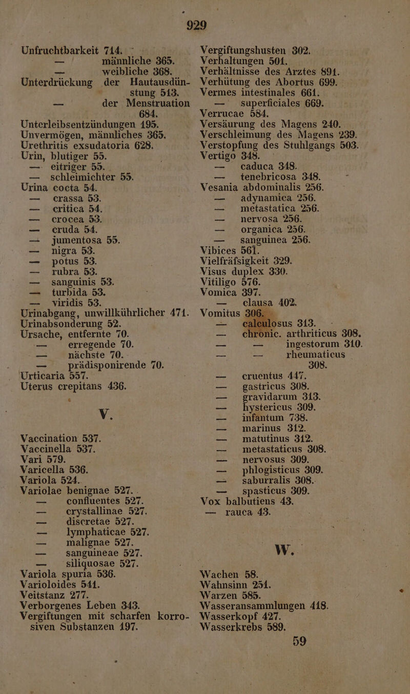 Unfruchtbarkeit 714. ° ; _ männliche 365. en. weibliche 368. . stung 513. 684. Unterleibsentzundungen 195. Unvermögen, männliches 365. Urethritis exsudatoria 628. Urin, blutiger 55. —. eitriger 55. — schleimichter 55. Urina cocta 54. crassa 53. critica 54. crocea 53. cruda 54. Jumentosa 55. nigra 53. potus 53. rubra 53. sanguinis 53. turbida 53. viridis 53. 2 TERESSREE Urinabsonderung 52. Ursache, entfernte 70. == erregende 70. — nächste 70. — _prädisponirende 70. . Urticaria 557. . Uterus crepitans 436. &amp; V, Vaccination 537. Vaccinella 537. Vari 579. ee Varicella 536. Variola 524. Variolae benignae 527. . confluentes 527. crystallinae 527. discretae 527. lymphaticae 527. malıgnae 527. sanguineae 527. — _ siliquosae 527. Variola spurla 536. Varioloides 541. Veitstanz 277. Verborgenes Leben 343. Vergiftungshusten 302. Verhaltungen 501. Verhältnisse des Arztes 891. Verhütung des Abortus 699. Vermes intestinales 661. — superficiales 669. Verrucae 584. Versäurung des Magens 240. Verschleimung des Magens 239. Verstopfung des Stuhlgangs 503. Vertigo 348. — caduca 348. — tenebricosa 348. R Vesania abdominalis 256. — adynamica 256. — metastatica 256. — _nervosa 256. — organica 256. — sanguinea 256. Vibices 561. Vielfräfsigkeit 329. Visus duplex 330. Vitiligo 576. Vomica 397. — clausa 402. Vomitus 306. caleulosus 313. — chronic. arthriticus 308. _ _ ingestorum 310. > 23 rheumaticus 308. ceruentus 447. gastricus 308. Ben 313. ystericus 309. infantum 738. marinus 312. matutinus 312. metastaticus 308. nervosus 309. phlogisticus 309. saburralis 308.- — spasticus 309. Vox balbutiens 43, — rauca 43. 2 Be ee W.. Wahnsinn 251. Warzen 585. Wasseransammlungen 418. siven Substanzen 4197. Wasserkrebs 589. 59