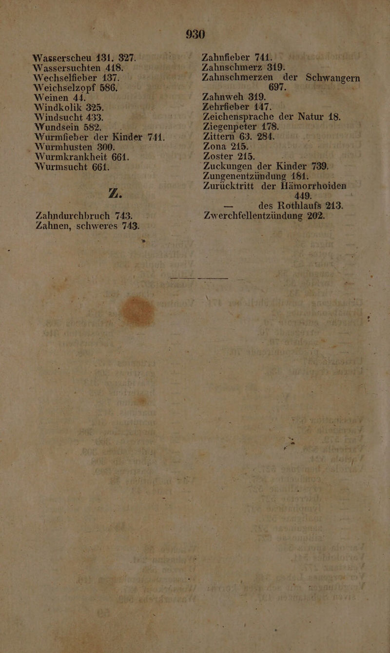 930 Wasserscheu 131. 327. Zahnfieber 741. Wassersuchten 418. Zahnschmerz 319. Wechselfieber 137. Zahnschmerzen der Schwangern Weichselzopf 586. 697. Weinen 44. Zahnweh 319. ” Windkolik 325. Zehrfieber 147. %: Windsucht 433. Zeichensprache der Natur 18. Wundsein 582. Ziegenpeter 178. ' Wurmfieber der Kinder 741. Zittern 63. 284. . Wurmhusten 300. Zona 215. Wurmkrankheit 661. Zoster 215. Wurmsucht 661. Zuckungen der Kinder 739. | Zungenentzüundung 181. Y7 ZU der Hämorrhoiden ß 449 RS des Rothlanfs 213. Zahndurchbruch 743. : Zwerchfellentzündung 202. Zahnen, schweres 743.