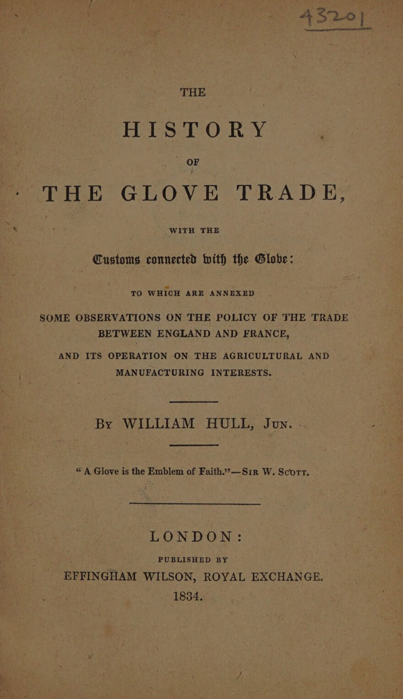 THE | HISTORY , THE GLOVE TRAD Et Customs connected With the Globe: ad TO WHICH ARE ANNEXED | SOME OBSERVATIONS ON THE POLICY OF THE TRADE BETWEEN ENGLAND AND FRANCE, ‘AND ITS OPERATION ON THE AGRICULTURAL AND MANUFACTURING INTERESTS. By WILLIAM HULL, Jun. - ; « A Glove is the Emblem of Faith2”&gt;—Sir W. Scorr. LONDON: PUBLISHED BY EFFINGHAM WILSON, ROYAL EXCHANGE. 1854.