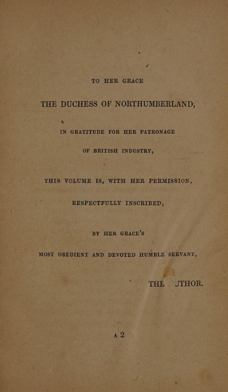 TO HER GRACE THE DUCHESS OF NORTHUMBERLAND, &amp; IN GRATITUDE FOR HER PATRONAGE OF BRITISH INDUSTRY, THIS VOLUME IS, WITH HER PERMISSION, RESPECTFULLY INSCRIBED, BY HER GRACE’S MOST OBEDIENT AND DEVOTED HUMBLE SERVANT, ; : THE . JTHOR. a2