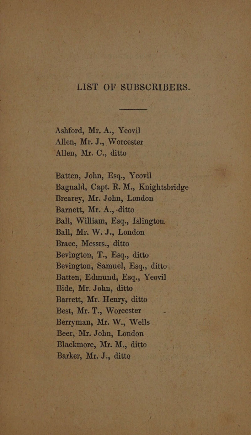 LIST OF SUBSCRIBERS. Ashford, Mr. A., Yeovil Allen, Mr. J., Worcester ‘Allen, Mr. C., ditto Batten, John, Esq., Yeovil Bagnald, Capt. R. M., Knightsbridge Brearey, Mr. John, London — Barnett, Mr. A., -ditto Ball, William, Esq., Islington. Ball, Mr. W. J., London Brace, Messrs., ditto Bevington, T., Esq., ditto Bevington, Samuel, Esq.,- ditto Batten, Edmund, Esq., Yeovil Bide, Mr. John, ditto Barrett, Mr. Henry, ditto Best, Mr. T., Worcester i Berryman, Mr. W., Wells Beer, Mr. John, London Blackmore, Mr. M., ditto Barker, Mr. J., ditto « i}