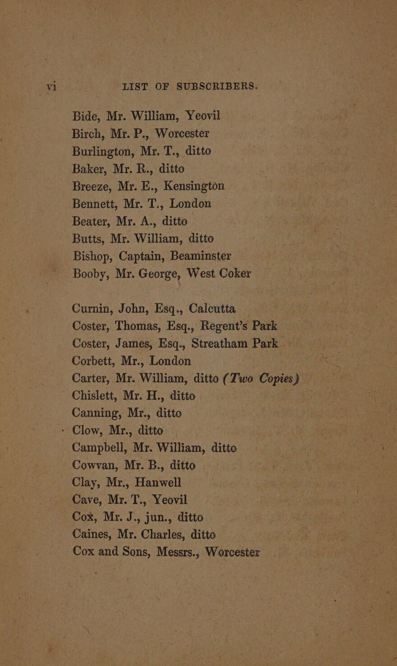 Bide, Mr. William, Yeovil Birch, Mr. P., Worcester Burlington, Mr. T., ditto Baker, Mr. R., ditto Breeze, Mr. E., Kensington Bennett, Mr. T., London Beater, Mr. A., ditto Butts, Mr. William, ditto Bishop, Captain, Beaminster Booby, Mr. George, West Coker Curnin, John, Esq., Calcutta Coster, Thomas, Esq., Regent’s Park Coster, James, Esq., Streatham Park Corbett, Mr., London 3 Carter, Mr. William, ditto (Two Copies) Chislett, Mr. H., ditto ; Canning, Mr., ditto - Clow, Mr., ditto Campbell, Mr. William, ditto Cowvan, Mr. B., ditto Clay, Mr., Hanwell Cave, Mr. T., Yeovil Cox, Mr. J., jun., ditto Caines, Mr. Charles, ditto Cox and Sons, Messrs., Worcester