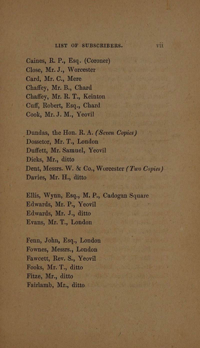 Caines, R. P., Esq. (Coroner) Close, Mr. J., Worcester Card, Mr. C., Mere Chaffey, Mr. B., Chard Chaffey, Mr. R. T., Keinton ' Cuff, Robert, Esq., Chard Cook, Mr. J. M., Yeovil - Dundas, the Hon. R. A. (Seven Copies) Dossetor, Mr. T., London Duffett, Mr. Samuel, Yeovil Dicks, Mr., ditto Dent, Messrs.. W. &amp; Co., Worcester (Two Copies) Davies, Mr. H., ditto Ellis, Wynn, Esq., M. P., Cadogan eigen Edwards, Mr. P., Yeovil Edwards, Mr. J., ditto _ Evans, Mr. T., London Fenn, John, Esq., London Fownes, Messrs., London Fawcett, Rev. S., Yeovil Fooks, Mr. T., ditto Fitze, Mr., ditto Fairlamb, Mr., ditto