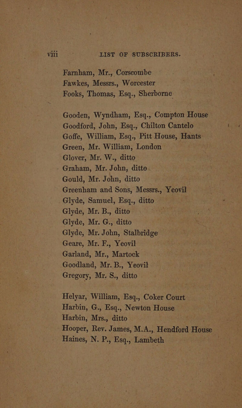 Farnham, Mr., Corscombe Fawkes, Messrs., Worcester Fooks, Thomas, Esq., Sherborne Gooden, Wyndham, Esq., Compton House Goodford, John, Esq., Chilton Cantelo Goffe, William, Esq., Pitt House, Hants: Green, Mr. William, London © Glover, Mr. W., ditto Graham, Mr. John, ditto Gould, Mr. John, ditto Greenham and Sons, Messrs., Yeovil Glyde, Samuel, Esq., ditto Glyde, Mr. B., ditto Glyde, Mr. G., ditto Glyde, Mr. John, Stalbridge Geare, Mr. F., Yeovil Garland, Mr., Martock Goodland, Mr. B., Yeovil Gregory, Mr, S., ditto Helyar, William, Esq., Coker Court Harbin, G., Esq., Newton House Harbin, Mrs. .» ditto . as Hooper, Rev. James, M.A., ‘Hendford Hive Haines, N. P., Esq., Lambeth 4