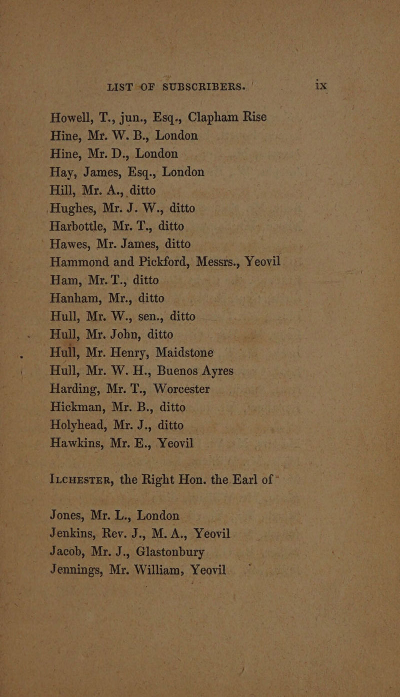 Howell, T., jun., Esq., Clapham Rise Hine, Mr. W. B., London Hine, Mr. D., London Hay, James, Esq., London Hill, Mr. A., ditto Hughes, Mr. J. W., ditto Harbottle, Mr. T., ditto ’ Hawes, Mr. James, ditto Hammond and Pickford, Messrs., Yeovil Ham, Mr.T., ditto Hanham, Mr., ditto Hull, Mr. W., sen., ditto Hull, Mr. John, ditto Hull, Mr. Henry, Maidstone Hull, Mr. W. H., Buenos Ayres Harding, Mr. T., Worcester Hickman, Mr. B., ditto Holyhead, Mr. J., ditto _ Hawkins, Mr. E., Yeovil Incuester, the Right Hon. the Earl of - Jones, Mr. L., London Jenkins, Rev. J., M. A., Yeovil Jacob, Mr. J., Glastonbury Jennings, Mr. William, Yeovil