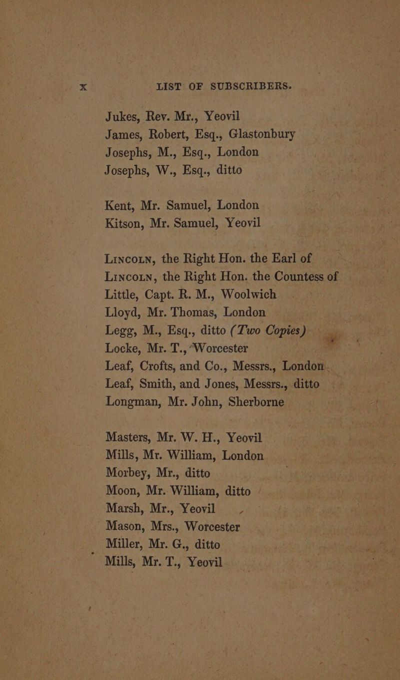 Jukes, Rev. Mr., Yeovil James, Robert, Esq., Glastonbury Josephs, M., Esq., London Josephs, W., Esq., ditto Kent, Mr. Samuel, London Kitson, Mr. Samuel, Yeovil Lincoin, the Right Hon. the Earl of Lincotn, the Right Hon. the Countess of Little, Capt. R. M., Woolwich Lloyd, Mr. Thomas, London . Legg, M., Esq., ditto (Two Copies) - Locke, Mr. T., “Worcester } : Leaf, Crofts, and Co., Messrs., London. Leaf, Smith, and Jones, Messrs., ditto Longman, Mr. John, Sherborne Masters, Mr. W. H., Yeovil Mills, Mr. William, London Morbey, Mr., ditto Moon, Mr. William, ditto Marsh, Mr., Yeovil 7 Mason, Mrs., Worcester Miller, Mr. G., ditto Mills, Mr. T., Yeovil