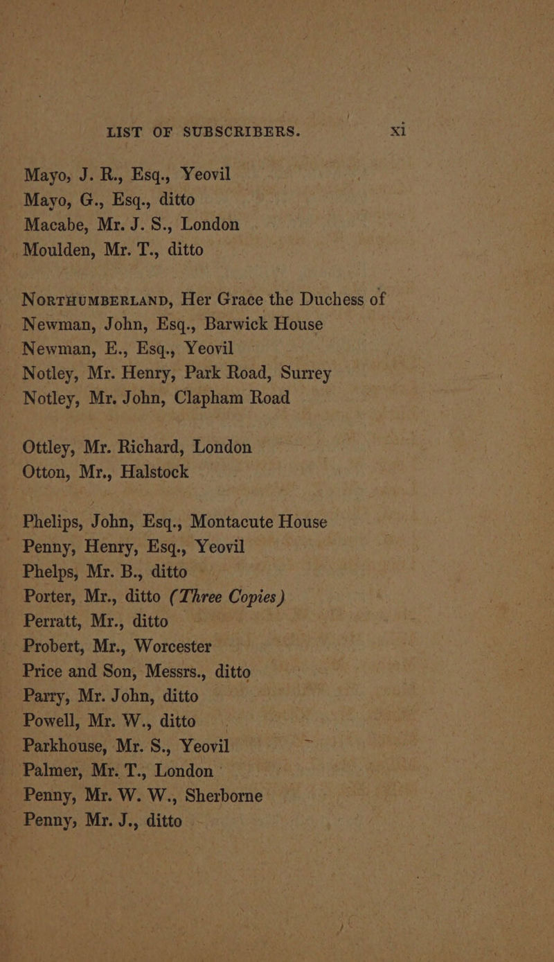 Mayo, J. R., Esq., Yeovil Mayo, G., Esq., ditto Macabe, Mr. J. S., London Moulden, Mr. T., ditto NorrHumBERLAND, Her Grace the Duchess of Newman, John, Esq., Barwick House _ Newman, E., Esq., Yeovil Notley, Mr. Henry, Park Road, Surrey - Notley, Mr. John, Clapham Road Ottley, Mr. Richard, London Otton, Mr., Halstock _ Phelips, John, Esq., Montacute House - Penny, Henry, Esq., Yeovil Phelps, Mr. B., ditto Porter, Mr., ditto (Three Copies) Perratt, Mr., ditto — Probert, Mr., Worcester _ Price and Son, Messrs., ditto _ Parry, Mr. John, ditto Powell, Mr. W., ditto. . _ Parkhouse, Mr. S., Yeovil. = - Palmer, Mr. T., London ° _ Penny, Mr. W. W., Sherborne _ Penny, Mr. J., ditto