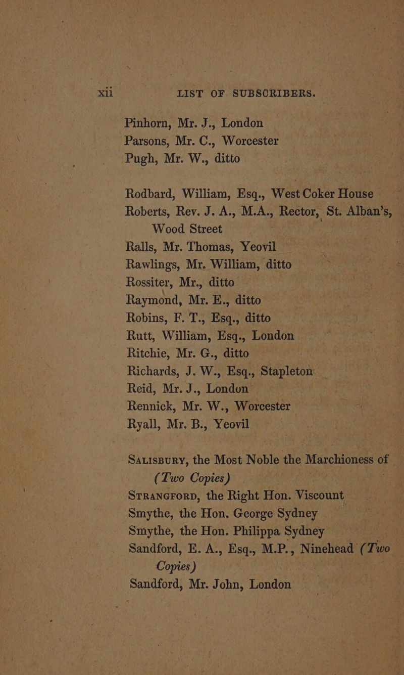 Pinhorn, Mr. J., London Parsons, Mr. C., Worcester Pugh, Mr. W., ditto Rodbard, William, Esq., West Coker House ~ Roberts, Rev. J. A., M.A., Rector, St. Alban’ S Wood Street Ralls, Mr. Thomas, Yeovil Rawlings, Mr. William, ditto Rossiter, Mr., ditto Raymond, Mr. E., ditto Robins, F. T., Esq., ditto Rutt, William, Esq., London Ritchie, Mr. G., ditto Richards, J. W., Esq., Stapleton Reid, Mr. J., London Rennick, Mr. W., Worcester Ryall, Mr. B., Yeovil SauisBury, the Most Noble the Marchioness 0 of (Two Copies) Srranerorp, the Right Hon. Viscount Smythe, the Hon. George Sydney Smythe, the Hon. Philippa Sydney % Sandford, E. A., Esq., M.P., Ninehead ( Two Copies ) . _ Sandford, Mr. John, London