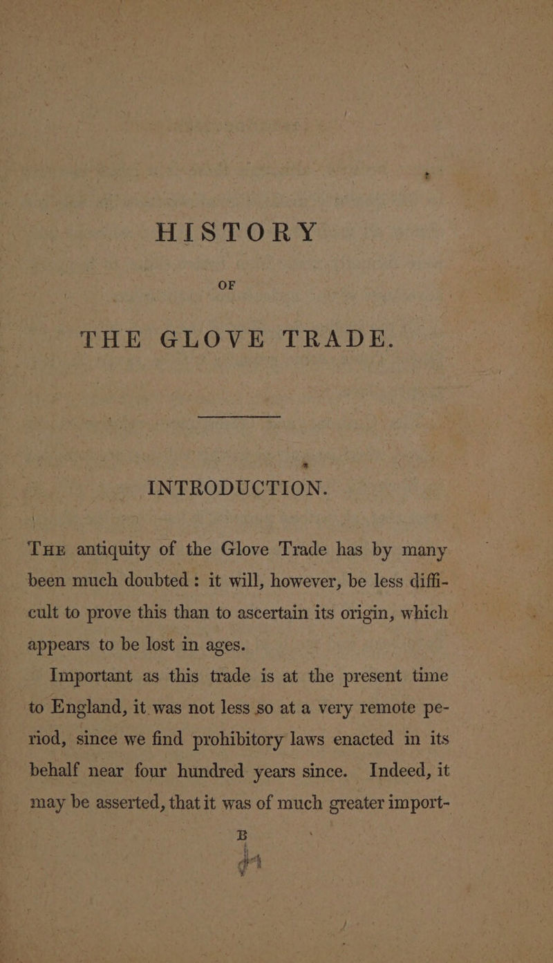 HISTORY OF THE GLOVE TRADE. * INTRODUCTION. THE antiquity of the Glove Trade has by many been much doubted : it will, however, be less diffi- cult to prove this than to ascertain its origin, which appears to be lost in ages. Important as this trade is at the present time to England, it.was not less so at a very remote pe- riod, since we find prohibitory laws enacted in its behalf near four hundred years since. Indeed, it may be asserted, thatit was of much greater import- B th é 3