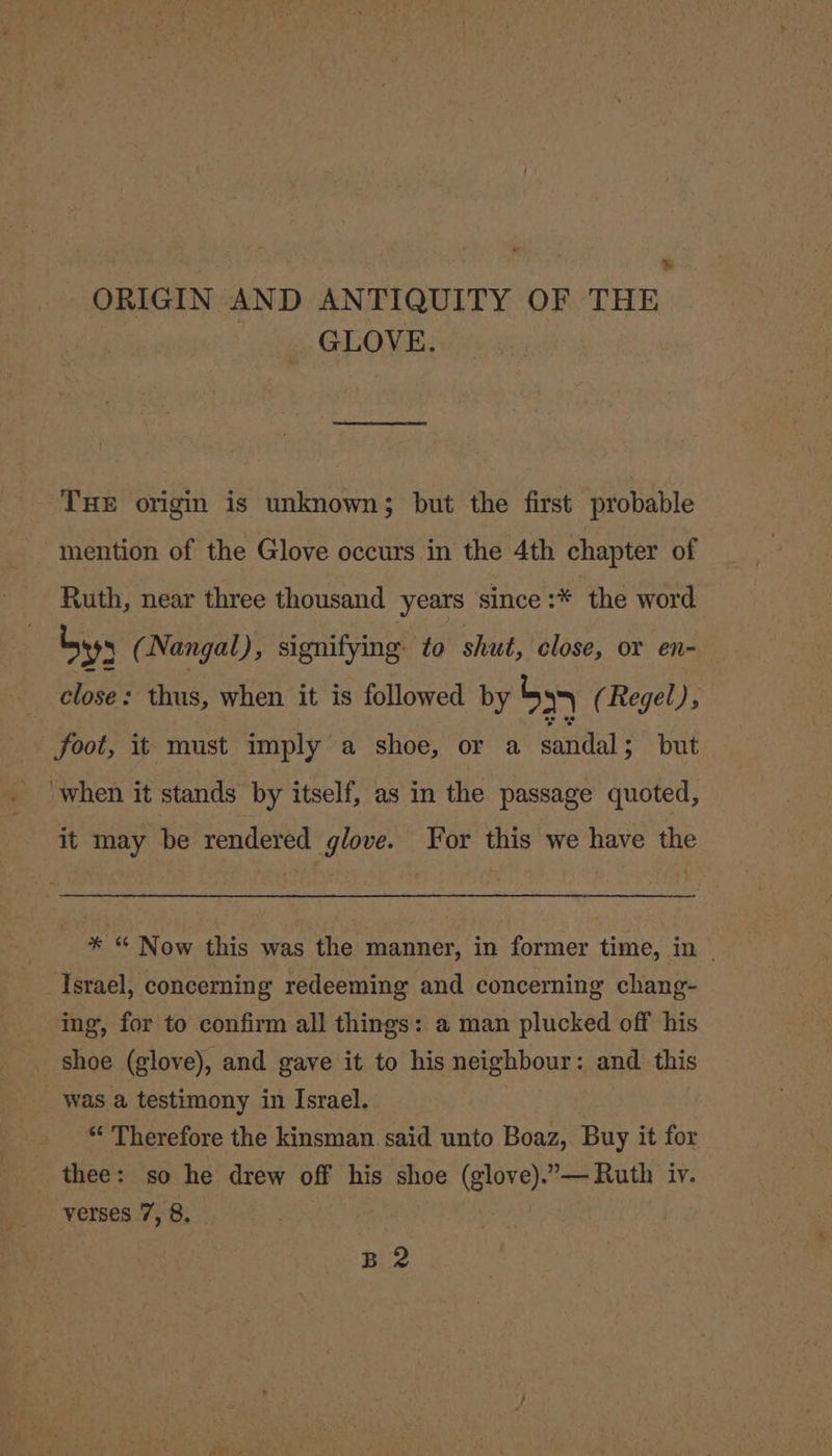 Ww ORIGIN AND ANTIQUITY OF THE GLOVE. THE origin is unknown; but the first probable mention of the Glove occurs in the 4th chapter of Ruth, near three thousand years since :* the word by (Nangal), signifying to shut, close, or en- close : thus, when it is followed by bs (Regel), foot, it must imply a shoe, or a santas but ‘when it stands by itself, as in the passage quoted, it may be rendered glove. For this we have the * “ Now this was the manner, in former time, in | Israel, concerning redeeming and concerning chang- _ ing, for to confirm all things: a man plucked off his _ shoe (glove), and gave it to his neighbour: and this was a testimony in Israel. “ Therefore the kinsman. said unto Boaz, Buy it for thee: so he drew off his shoe (glove).”— Ruth iv. verses 7, 8, : Bue