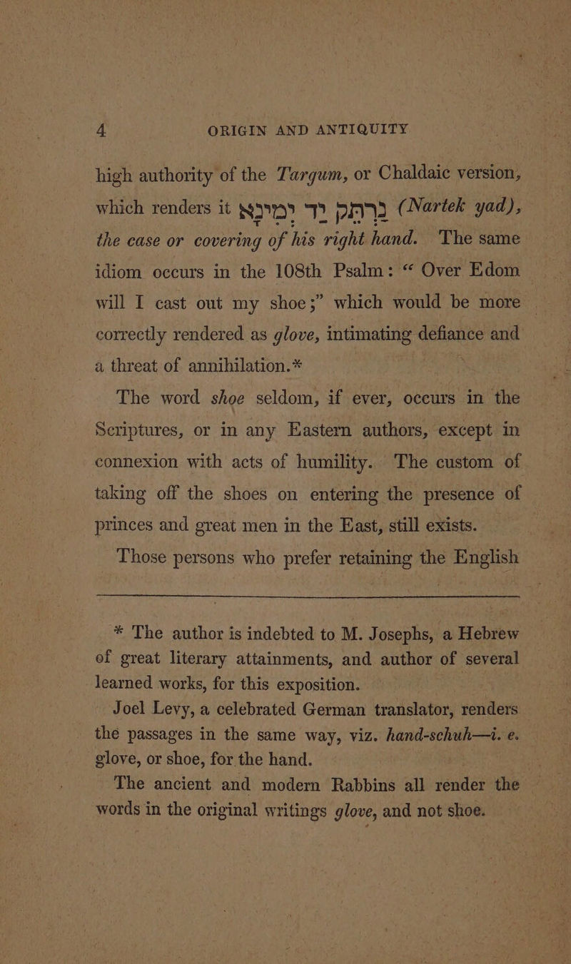 high authority of the Targum, or Chaldaic version, which renders it NID) TT PA (Nartek yad), the case or covering of his right hand. The same idiom occurs in the 108th Psalm: “ Over Edom bbs will I cast out my shoe;” which would be more correctly rendered as glove, intimating defiance and a threat of annihilation.* The word shoe seldom, if ever, occurs in the Scriptures, or in any Eastern authors, except in connexion with acts of humility. The custom of taking off the shoes on entering the presence of princes and great men in the East, still exists. | Those persons who prefer retaining the English * The author is indebted to M. Josephs, a Hebrew of great literary attainments, and author of several learned works, for this exposition. | Joel Levy, a celebrated German translator, renders the passages in the same way, viz. hand-schuh—i. é. glove, or shoe, for the hand. words in the original writings glove, and not shoe.